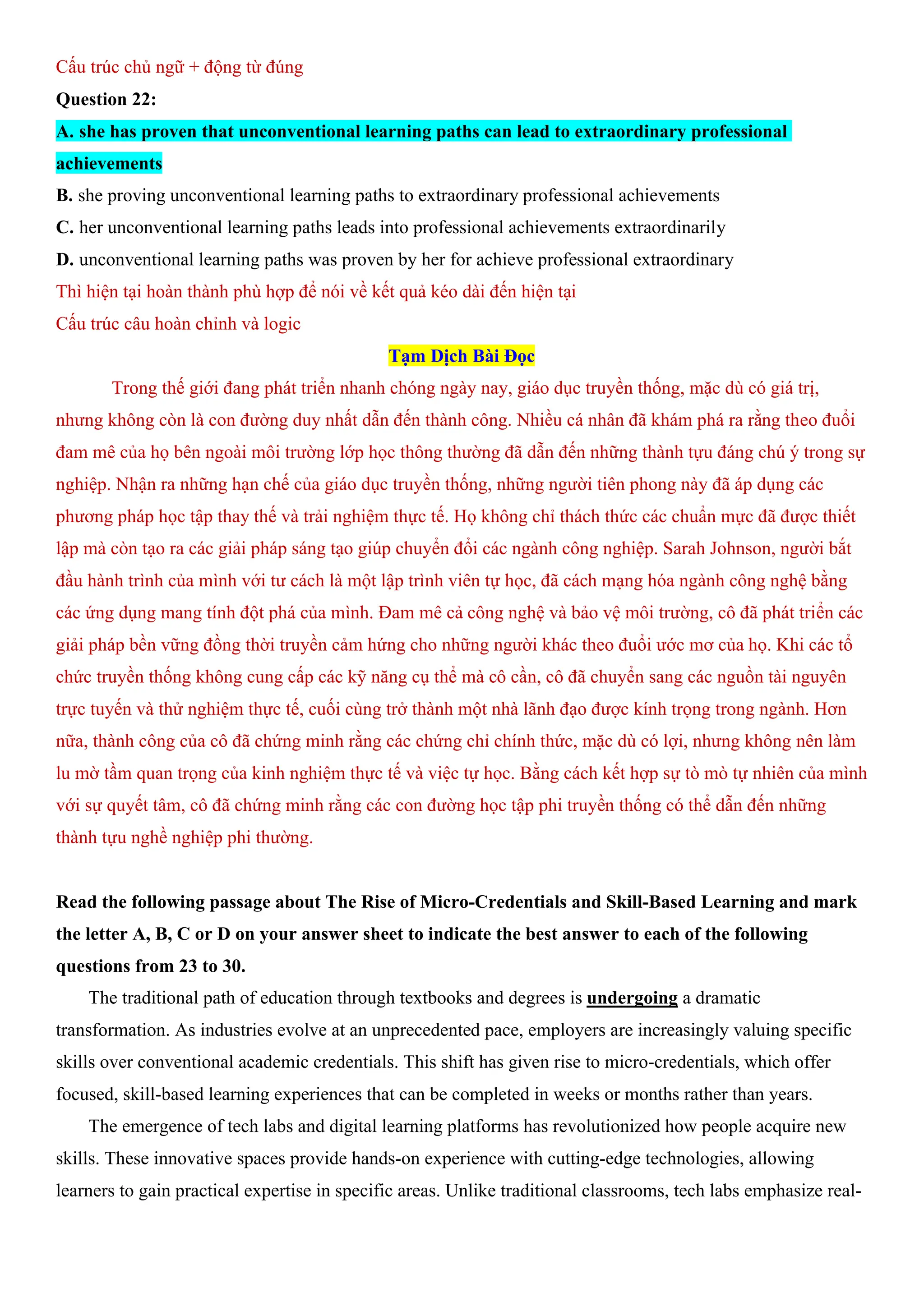 Cấu trúc chủ ngữ + động từ đúng
Question 22:
A. she has proven that unconventional learning paths can lead to extraordinary professional
achievements
B. she proving unconventional learning paths to extraordinary professional achievements
C. her unconventional learning paths leads into professional achievements extraordinarily
D. unconventional learning paths was proven by her for achieve professional extraordinary
Thì hiện tại hoàn thành phù hợp để nói về kết quả kéo dài đến hiện tại
Cấu trúc câu hoàn chỉnh và logic
Tạm Dịch Bài Đọc
Trong thế giới đang phát triển nhanh chóng ngày nay, giáo dục truyền thống, mặc dù có giá trị,
nhưng không còn là con đường duy nhất dẫn đến thành công. Nhiều cá nhân đã khám phá ra rằng theo đuổi
đam mê của họ bên ngoài môi trường lớp học thông thường đã dẫn đến những thành tựu đáng chú ý trong sự
nghiệp. Nhận ra những hạn chế của giáo dục truyền thống, những người tiên phong này đã áp dụng các
phương pháp học tập thay thế và trải nghiệm thực tế. Họ không chỉ thách thức các chuẩn mực đã được thiết
lập mà còn tạo ra các giải pháp sáng tạo giúp chuyển đổi các ngành công nghiệp. Sarah Johnson, người bắt
đầu hành trình của mình với tư cách là một lập trình viên tự học, đã cách mạng hóa ngành công nghệ bằng
các ứng dụng mang tính đột phá của mình. Đam mê cả công nghệ và bảo vệ môi trường, cô đã phát triển các
giải pháp bền vững đồng thời truyền cảm hứng cho những người khác theo đuổi ước mơ của họ. Khi các tổ
chức truyền thống không cung cấp các kỹ năng cụ thể mà cô cần, cô đã chuyển sang các nguồn tài nguyên
trực tuyến và thử nghiệm thực tế, cuối cùng trở thành một nhà lãnh đạo được kính trọng trong ngành. Hơn
nữa, thành công của cô đã chứng minh rằng các chứng chỉ chính thức, mặc dù có lợi, nhưng không nên làm
lu mờ tầm quan trọng của kinh nghiệm thực tế và việc tự học. Bằng cách kết hợp sự tò mò tự nhiên của mình
với sự quyết tâm, cô đã chứng minh rằng các con đường học tập phi truyền thống có thể dẫn đến những
thành tựu nghề nghiệp phi thường.
Read the following passage about The Rise of Micro-Credentials and Skill-Based Learning and mark
the letter A, B, C or D on your answer sheet to indicate the best answer to each of the following
questions from 23 to 30.
The traditional path of education through textbooks and degrees is undergoing a dramatic
transformation. As industries evolve at an unprecedented pace, employers are increasingly valuing specific
skills over conventional academic credentials. This shift has given rise to micro-credentials, which offer
focused, skill-based learning experiences that can be completed in weeks or months rather than years.
The emergence of tech labs and digital learning platforms has revolutionized how people acquire new
skills. These innovative spaces provide hands-on experience with cutting-edge technologies, allowing
learners to gain practical expertise in specific areas. Unlike traditional classrooms, tech labs emphasize real-
 
