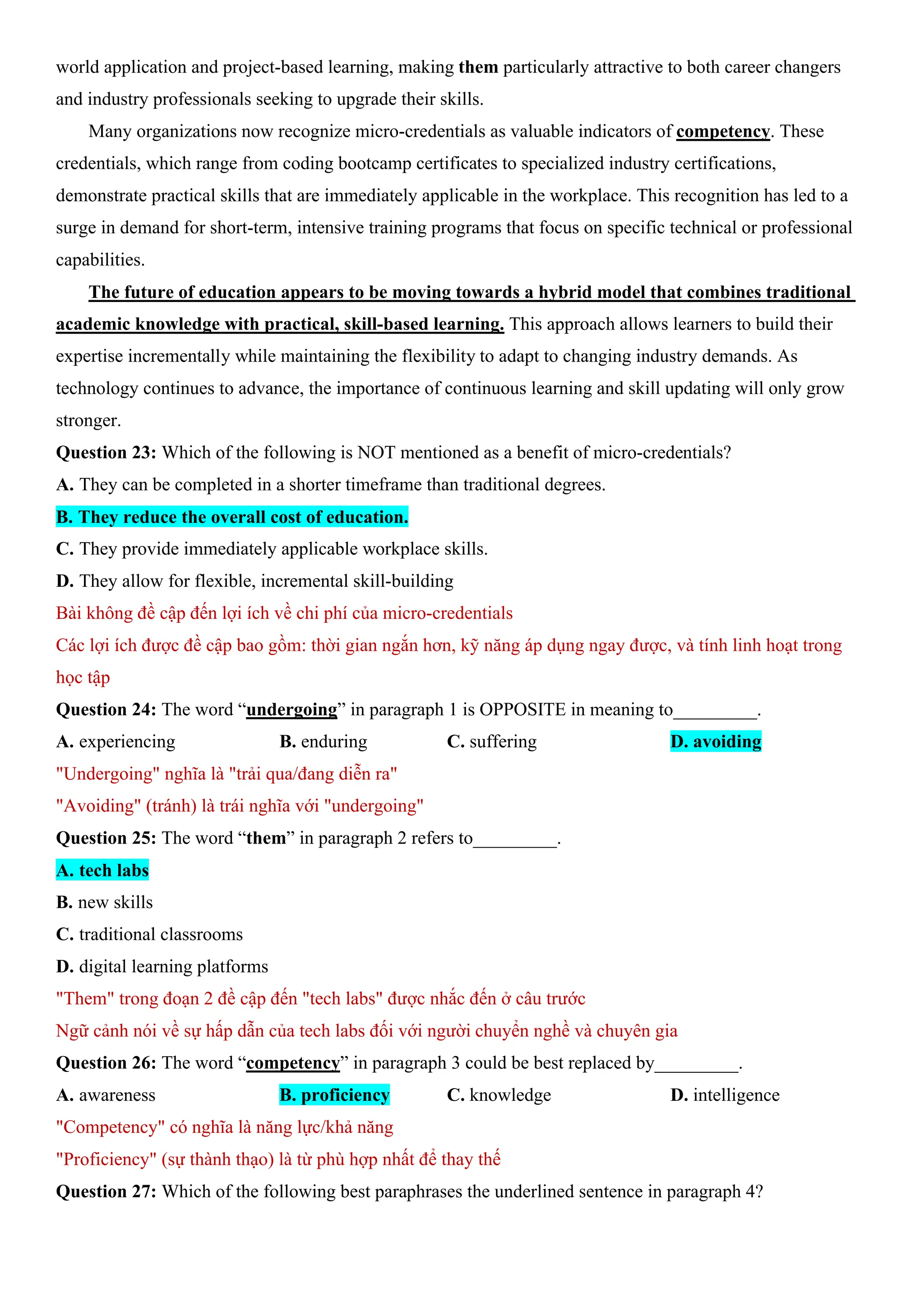world application and project-based learning, making them particularly attractive to both career changers
and industry professionals seeking to upgrade their skills.
Many organizations now recognize micro-credentials as valuable indicators of competency. These
credentials, which range from coding bootcamp certificates to specialized industry certifications,
demonstrate practical skills that are immediately applicable in the workplace. This recognition has led to a
surge in demand for short-term, intensive training programs that focus on specific technical or professional
capabilities.
The future of education appears to be moving towards a hybrid model that combines traditional
academic knowledge with practical, skill-based learning. This approach allows learners to build their
expertise incrementally while maintaining the flexibility to adapt to changing industry demands. As
technology continues to advance, the importance of continuous learning and skill updating will only grow
stronger.
Question 23: Which of the following is NOT mentioned as a benefit of micro-credentials?
A. They can be completed in a shorter timeframe than traditional degrees.
B. They reduce the overall cost of education.
C. They provide immediately applicable workplace skills.
D. They allow for flexible, incremental skill-building
Bài không đề cập đến lợi ích về chi phí của micro-credentials
Các lợi ích được đề cập bao gồm: thời gian ngắn hơn, kỹ năng áp dụng ngay được, và tính linh hoạt trong
học tập
Question 24: The word “undergoing” in paragraph 1 is OPPOSITE in meaning to_________.
A. experiencing B. enduring C. suffering D. avoiding
"Undergoing" nghĩa là "trải qua/đang diễn ra"
"Avoiding" (tránh) là trái nghĩa với "undergoing"
Question 25: The word “them” in paragraph 2 refers to_________.
A. tech labs
B. new skills
C. traditional classrooms
D. digital learning platforms
"Them" trong đoạn 2 đề cập đến "tech labs" được nhắc đến ở câu trước
Ngữ cảnh nói về sự hấp dẫn của tech labs đối với người chuyển nghề và chuyên gia
Question 26: The word “competency” in paragraph 3 could be best replaced by_________.
A. awareness B. proficiency C. knowledge D. intelligence
"Competency" có nghĩa là năng lực/khả năng
"Proficiency" (sự thành thạo) là từ phù hợp nhất để thay thế
Question 27: Which of the following best paraphrases the underlined sentence in paragraph 4?
 