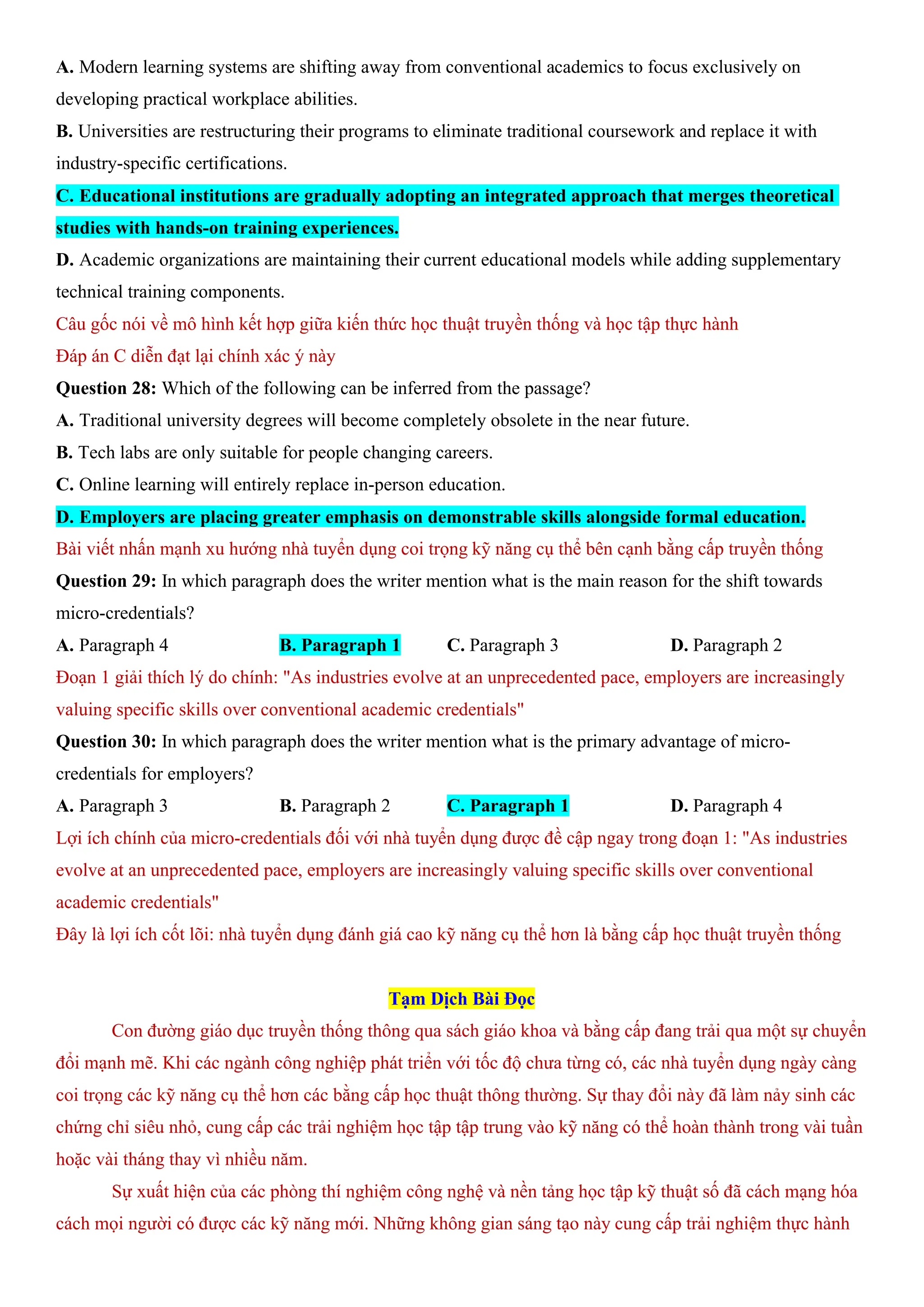 A. Modern learning systems are shifting away from conventional academics to focus exclusively on
developing practical workplace abilities.
B. Universities are restructuring their programs to eliminate traditional coursework and replace it with
industry-specific certifications.
C. Educational institutions are gradually adopting an integrated approach that merges theoretical
studies with hands-on training experiences.
D. Academic organizations are maintaining their current educational models while adding supplementary
technical training components.
Câu gốc nói về mô hình kết hợp giữa kiến thức học thuật truyền thống và học tập thực hành
Đáp án C diễn đạt lại chính xác ý này
Question 28: Which of the following can be inferred from the passage?
A. Traditional university degrees will become completely obsolete in the near future.
B. Tech labs are only suitable for people changing careers.
C. Online learning will entirely replace in-person education.
D. Employers are placing greater emphasis on demonstrable skills alongside formal education.
Bài viết nhấn mạnh xu hướng nhà tuyển dụng coi trọng kỹ năng cụ thể bên cạnh bằng cấp truyền thống
Question 29: In which paragraph does the writer mention what is the main reason for the shift towards
micro-credentials?
A. Paragraph 4 B. Paragraph 1 C. Paragraph 3 D. Paragraph 2
Đoạn 1 giải thích lý do chính: "As industries evolve at an unprecedented pace, employers are increasingly
valuing specific skills over conventional academic credentials"
Question 30: In which paragraph does the writer mention what is the primary advantage of micro-
credentials for employers?
A. Paragraph 3 B. Paragraph 2 C. Paragraph 1 D. Paragraph 4
Lợi ích chính của micro-credentials đối với nhà tuyển dụng được đề cập ngay trong đoạn 1: "As industries
evolve at an unprecedented pace, employers are increasingly valuing specific skills over conventional
academic credentials"
Đây là lợi ích cốt lõi: nhà tuyển dụng đánh giá cao kỹ năng cụ thể hơn là bằng cấp học thuật truyền thống
Tạm Dịch Bài Đọc
Con đường giáo dục truyền thống thông qua sách giáo khoa và bằng cấp đang trải qua một sự chuyển
đổi mạnh mẽ. Khi các ngành công nghiệp phát triển với tốc độ chưa từng có, các nhà tuyển dụng ngày càng
coi trọng các kỹ năng cụ thể hơn các bằng cấp học thuật thông thường. Sự thay đổi này đã làm nảy sinh các
chứng chỉ siêu nhỏ, cung cấp các trải nghiệm học tập tập trung vào kỹ năng có thể hoàn thành trong vài tuần
hoặc vài tháng thay vì nhiều năm.
Sự xuất hiện của các phòng thí nghiệm công nghệ và nền tảng học tập kỹ thuật số đã cách mạng hóa
cách mọi người có được các kỹ năng mới. Những không gian sáng tạo này cung cấp trải nghiệm thực hành
 