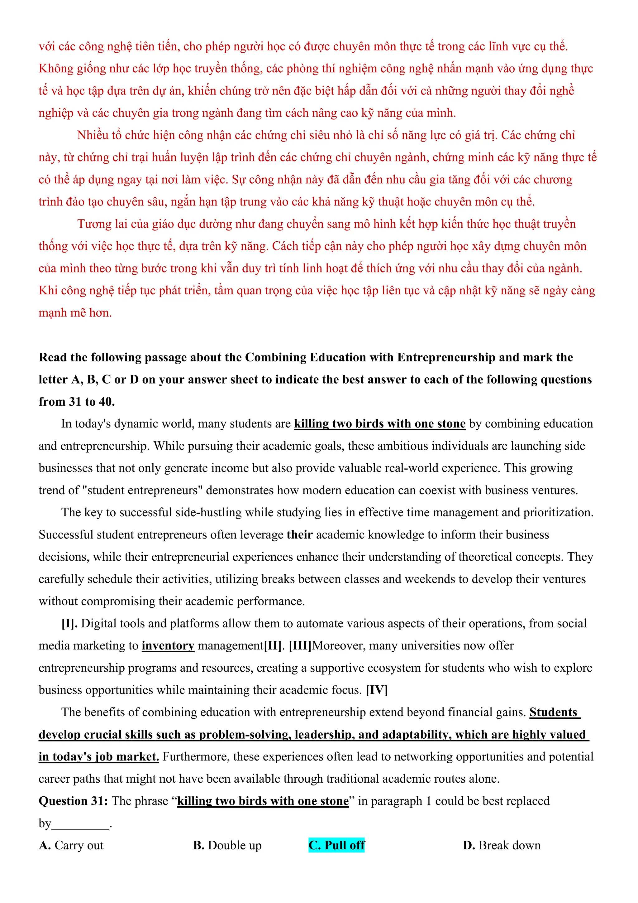 với các công nghệ tiên tiến, cho phép người học có được chuyên môn thực tế trong các lĩnh vực cụ thể.
Không giống như các lớp học truyền thống, các phòng thí nghiệm công nghệ nhấn mạnh vào ứng dụng thực
tế và học tập dựa trên dự án, khiến chúng trở nên đặc biệt hấp dẫn đối với cả những người thay đổi nghề
nghiệp và các chuyên gia trong ngành đang tìm cách nâng cao kỹ năng của mình.
Nhiều tổ chức hiện công nhận các chứng chỉ siêu nhỏ là chỉ số năng lực có giá trị. Các chứng chỉ
này, từ chứng chỉ trại huấn luyện lập trình đến các chứng chỉ chuyên ngành, chứng minh các kỹ năng thực tế
có thể áp dụng ngay tại nơi làm việc. Sự công nhận này đã dẫn đến nhu cầu gia tăng đối với các chương
trình đào tạo chuyên sâu, ngắn hạn tập trung vào các khả năng kỹ thuật hoặc chuyên môn cụ thể.
Tương lai của giáo dục dường như đang chuyển sang mô hình kết hợp kiến thức học thuật truyền
thống với việc học thực tế, dựa trên kỹ năng. Cách tiếp cận này cho phép người học xây dựng chuyên môn
của mình theo từng bước trong khi vẫn duy trì tính linh hoạt để thích ứng với nhu cầu thay đổi của ngành.
Khi công nghệ tiếp tục phát triển, tầm quan trọng của việc học tập liên tục và cập nhật kỹ năng sẽ ngày càng
mạnh mẽ hơn.
Read the following passage about the Combining Education with Entrepreneurship and mark the
letter A, B, C or D on your answer sheet to indicate the best answer to each of the following questions
from 31 to 40.
In today's dynamic world, many students are killing two birds with one stone by combining education
and entrepreneurship. While pursuing their academic goals, these ambitious individuals are launching side
businesses that not only generate income but also provide valuable real-world experience. This growing
trend of "student entrepreneurs" demonstrates how modern education can coexist with business ventures.
The key to successful side-hustling while studying lies in effective time management and prioritization.
Successful student entrepreneurs often leverage their academic knowledge to inform their business
decisions, while their entrepreneurial experiences enhance their understanding of theoretical concepts. They
carefully schedule their activities, utilizing breaks between classes and weekends to develop their ventures
without compromising their academic performance.
[I]. Digital tools and platforms allow them to automate various aspects of their operations, from social
media marketing to inventory management[II]. [III]Moreover, many universities now offer
entrepreneurship programs and resources, creating a supportive ecosystem for students who wish to explore
business opportunities while maintaining their academic focus. [IV]
The benefits of combining education with entrepreneurship extend beyond financial gains. Students
develop crucial skills such as problem-solving, leadership, and adaptability, which are highly valued
in today's job market. Furthermore, these experiences often lead to networking opportunities and potential
career paths that might not have been available through traditional academic routes alone.
Question 31: The phrase “killing two birds with one stone” in paragraph 1 could be best replaced
by_________.
A. Carry out B. Double up C. Pull off D. Break down
 