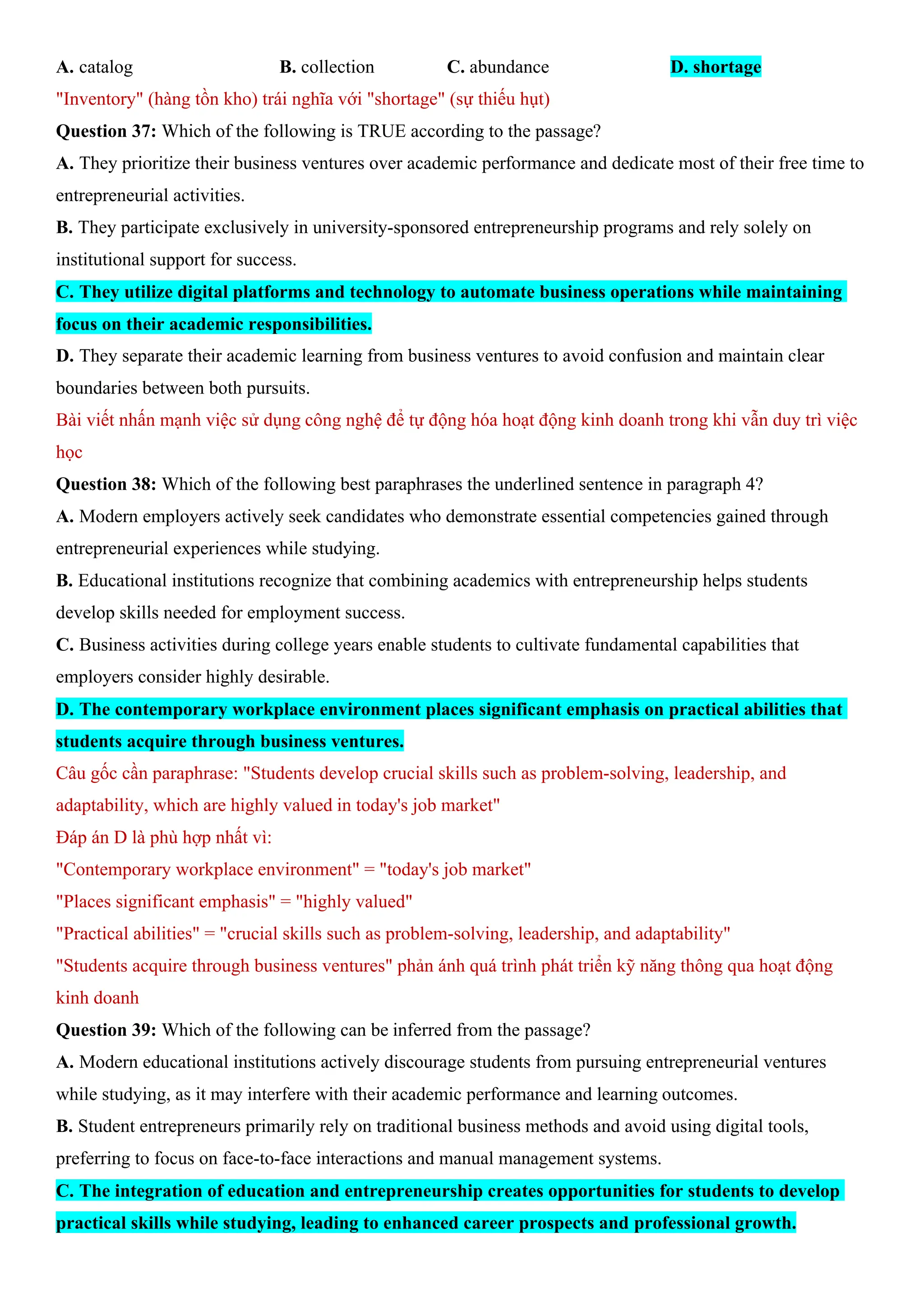 A. catalog B. collection C. abundance D. shortage
"Inventory" (hàng tồn kho) trái nghĩa với "shortage" (sự thiếu hụt)
Question 37: Which of the following is TRUE according to the passage?
A. They prioritize their business ventures over academic performance and dedicate most of their free time to
entrepreneurial activities.
B. They participate exclusively in university-sponsored entrepreneurship programs and rely solely on
institutional support for success.
C. They utilize digital platforms and technology to automate business operations while maintaining
focus on their academic responsibilities.
D. They separate their academic learning from business ventures to avoid confusion and maintain clear
boundaries between both pursuits.
Bài viết nhấn mạnh việc sử dụng công nghệ để tự động hóa hoạt động kinh doanh trong khi vẫn duy trì việc
học
Question 38: Which of the following best paraphrases the underlined sentence in paragraph 4?
A. Modern employers actively seek candidates who demonstrate essential competencies gained through
entrepreneurial experiences while studying.
B. Educational institutions recognize that combining academics with entrepreneurship helps students
develop skills needed for employment success.
C. Business activities during college years enable students to cultivate fundamental capabilities that
employers consider highly desirable.
D. The contemporary workplace environment places significant emphasis on practical abilities that
students acquire through business ventures.
Câu gốc cần paraphrase: "Students develop crucial skills such as problem-solving, leadership, and
adaptability, which are highly valued in today's job market"
Đáp án D là phù hợp nhất vì:
"Contemporary workplace environment" = "today's job market"
"Places significant emphasis" = "highly valued"
"Practical abilities" = "crucial skills such as problem-solving, leadership, and adaptability"
"Students acquire through business ventures" phản ánh quá trình phát triển kỹ năng thông qua hoạt động
kinh doanh
Question 39: Which of the following can be inferred from the passage?
A. Modern educational institutions actively discourage students from pursuing entrepreneurial ventures
while studying, as it may interfere with their academic performance and learning outcomes.
B. Student entrepreneurs primarily rely on traditional business methods and avoid using digital tools,
preferring to focus on face-to-face interactions and manual management systems.
C. The integration of education and entrepreneurship creates opportunities for students to develop
practical skills while studying, leading to enhanced career prospects and professional growth.
 