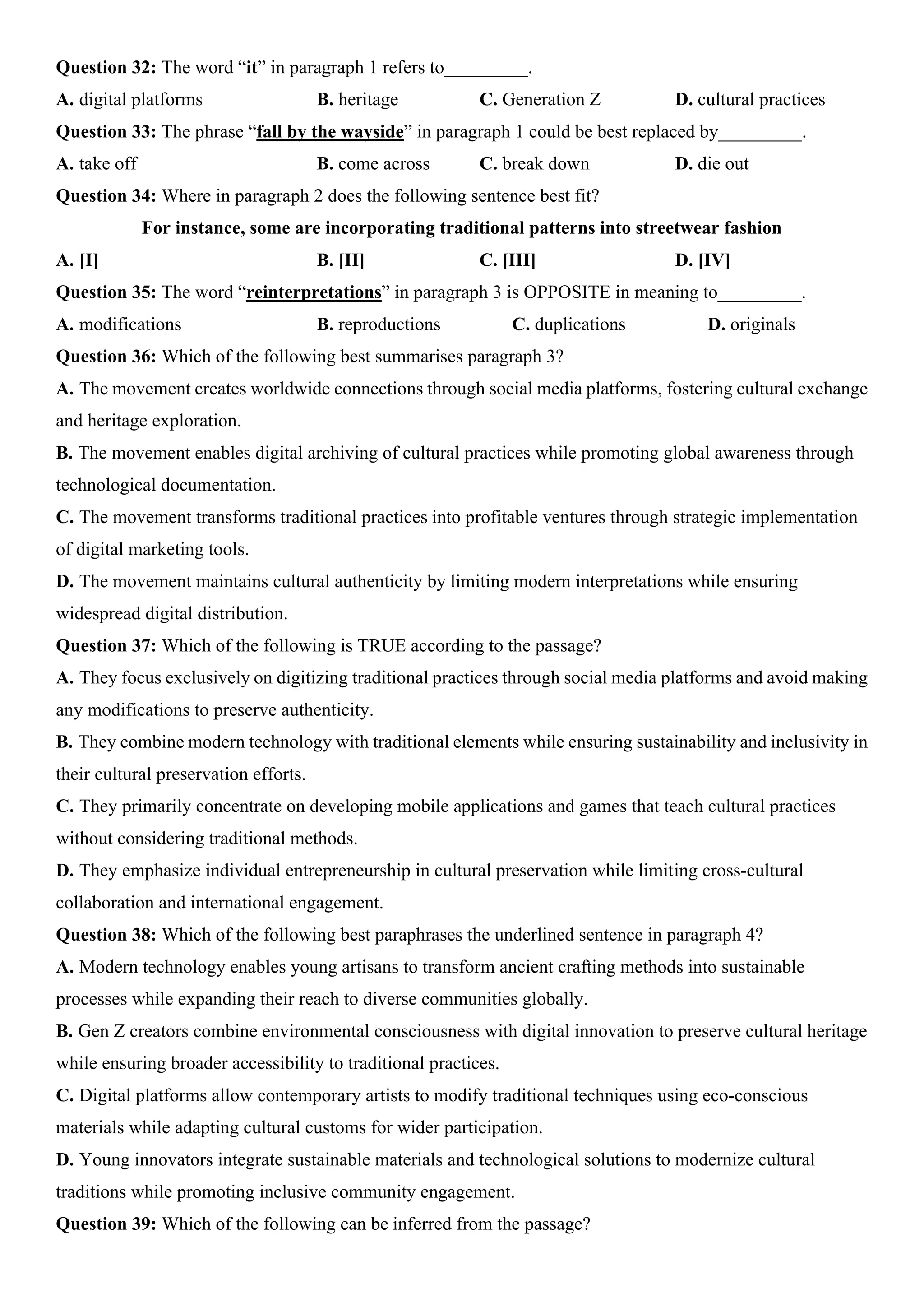 Question 32: The word “it” in paragraph 1 refers to_________.
A. digital platforms B. heritage C. Generation Z D. cultural practices
Question 33: The phrase “fall by the wayside” in paragraph 1 could be best replaced by_________.
A. take off B. come across C. break down D. die out
Question 34: Where in paragraph 2 does the following sentence best fit?
For instance, some are incorporating traditional patterns into streetwear fashion
A. [I] B. [II] C. [III] D. [IV]
Question 35: The word “reinterpretations” in paragraph 3 is OPPOSITE in meaning to_________.
A. modifications B. reproductions C. duplications D. originals
Question 36: Which of the following best summarises paragraph 3?
A. The movement creates worldwide connections through social media platforms, fostering cultural exchange
and heritage exploration.
B. The movement enables digital archiving of cultural practices while promoting global awareness through
technological documentation.
C. The movement transforms traditional practices into profitable ventures through strategic implementation
of digital marketing tools.
D. The movement maintains cultural authenticity by limiting modern interpretations while ensuring
widespread digital distribution.
Question 37: Which of the following is TRUE according to the passage?
A. They focus exclusively on digitizing traditional practices through social media platforms and avoid making
any modifications to preserve authenticity.
B. They combine modern technology with traditional elements while ensuring sustainability and inclusivity in
their cultural preservation efforts.
C. They primarily concentrate on developing mobile applications and games that teach cultural practices
without considering traditional methods.
D. They emphasize individual entrepreneurship in cultural preservation while limiting cross-cultural
collaboration and international engagement.
Question 38: Which of the following best paraphrases the underlined sentence in paragraph 4?
A. Modern technology enables young artisans to transform ancient crafting methods into sustainable
processes while expanding their reach to diverse communities globally.
B. Gen Z creators combine environmental consciousness with digital innovation to preserve cultural heritage
while ensuring broader accessibility to traditional practices.
C. Digital platforms allow contemporary artists to modify traditional techniques using eco-conscious
materials while adapting cultural customs for wider participation.
D. Young innovators integrate sustainable materials and technological solutions to modernize cultural
traditions while promoting inclusive community engagement.
Question 39: Which of the following can be inferred from the passage?
 