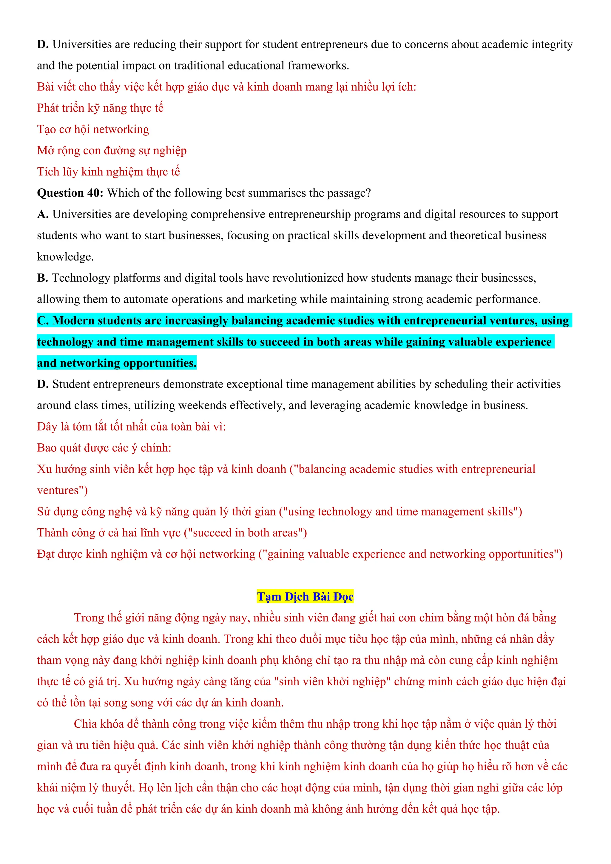 D. Universities are reducing their support for student entrepreneurs due to concerns about academic integrity
and the potential impact on traditional educational frameworks.
Bài viết cho thấy việc kết hợp giáo dục và kinh doanh mang lại nhiều lợi ích:
Phát triển kỹ năng thực tế
Tạo cơ hội networking
Mở rộng con đường sự nghiệp
Tích lũy kinh nghiệm thực tế
Question 40: Which of the following best summarises the passage?
A. Universities are developing comprehensive entrepreneurship programs and digital resources to support
students who want to start businesses, focusing on practical skills development and theoretical business
knowledge.
B. Technology platforms and digital tools have revolutionized how students manage their businesses,
allowing them to automate operations and marketing while maintaining strong academic performance.
C. Modern students are increasingly balancing academic studies with entrepreneurial ventures, using
technology and time management skills to succeed in both areas while gaining valuable experience
and networking opportunities.
D. Student entrepreneurs demonstrate exceptional time management abilities by scheduling their activities
around class times, utilizing weekends effectively, and leveraging academic knowledge in business.
Đây là tóm tắt tốt nhất của toàn bài vì:
Bao quát được các ý chính:
Xu hướng sinh viên kết hợp học tập và kinh doanh ("balancing academic studies with entrepreneurial
ventures")
Sử dụng công nghệ và kỹ năng quản lý thời gian ("using technology and time management skills")
Thành công ở cả hai lĩnh vực ("succeed in both areas")
Đạt được kinh nghiệm và cơ hội networking ("gaining valuable experience and networking opportunities")
Tạm Dịch Bài Đọc
Trong thế giới năng động ngày nay, nhiều sinh viên đang giết hai con chim bằng một hòn đá bằng
cách kết hợp giáo dục và kinh doanh. Trong khi theo đuổi mục tiêu học tập của mình, những cá nhân đầy
tham vọng này đang khởi nghiệp kinh doanh phụ không chỉ tạo ra thu nhập mà còn cung cấp kinh nghiệm
thực tế có giá trị. Xu hướng ngày càng tăng của "sinh viên khởi nghiệp" chứng minh cách giáo dục hiện đại
có thể tồn tại song song với các dự án kinh doanh.
Chìa khóa để thành công trong việc kiếm thêm thu nhập trong khi học tập nằm ở việc quản lý thời
gian và ưu tiên hiệu quả. Các sinh viên khởi nghiệp thành công thường tận dụng kiến thức học thuật của
mình để đưa ra quyết định kinh doanh, trong khi kinh nghiệm kinh doanh của họ giúp họ hiểu rõ hơn về các
khái niệm lý thuyết. Họ lên lịch cẩn thận cho các hoạt động của mình, tận dụng thời gian nghỉ giữa các lớp
học và cuối tuần để phát triển các dự án kinh doanh mà không ảnh hưởng đến kết quả học tập.
 
