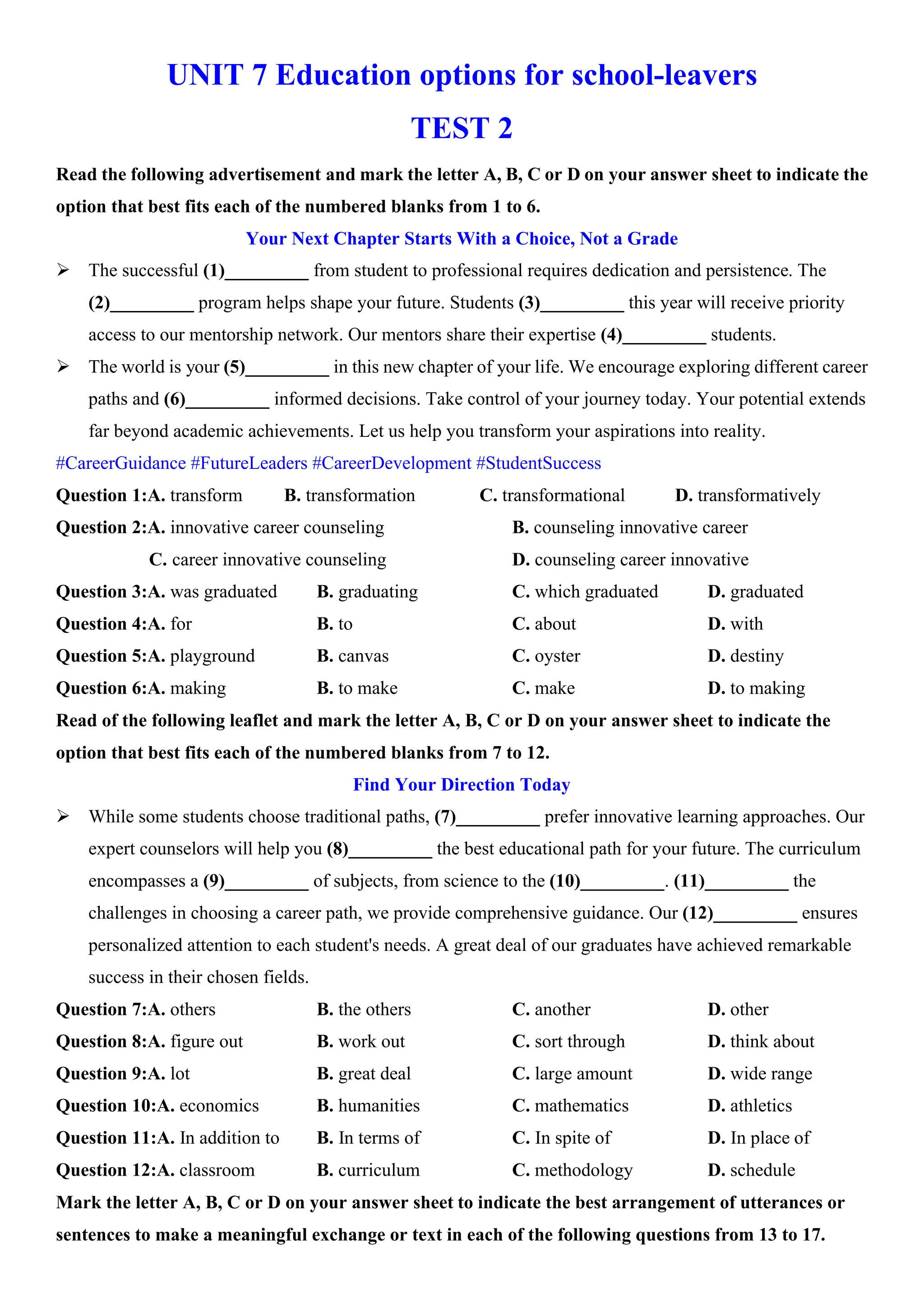 UNIT 7 Education options for school-leavers
TEST 2
Read the following advertisement and mark the letter A, B, C or D on your answer sheet to indicate the
option that best fits each of the numbered blanks from 1 to 6.
Your Next Chapter Starts With a Choice, Not a Grade
ÿ The successful (1)_________ from student to professional requires dedication and persistence. The
(2)_________ program helps shape your future. Students (3)_________ this year will receive priority
access to our mentorship network. Our mentors share their expertise (4)_________ students.
ÿ The world is your (5)_________ in this new chapter of your life. We encourage exploring different career
paths and (6)_________ informed decisions. Take control of your journey today. Your potential extends
far beyond academic achievements. Let us help you transform your aspirations into reality.
#CareerGuidance #FutureLeaders #CareerDevelopment #StudentSuccess
Question 1:A. transform B. transformation C. transformational D. transformatively
Question 2:A. innovative career counseling B. counseling innovative career
C. career innovative counseling D. counseling career innovative
Question 3:A. was graduated B. graduating C. which graduated D. graduated
Question 4:A. for B. to C. about D. with
Question 5:A. playground B. canvas C. oyster D. destiny
Question 6:A. making B. to make C. make D. to making
Read of the following leaflet and mark the letter A, B, C or D on your answer sheet to indicate the
option that best fits each of the numbered blanks from 7 to 12.
Find Your Direction Today
ÿ While some students choose traditional paths, (7)_________ prefer innovative learning approaches. Our
expert counselors will help you (8)_________ the best educational path for your future. The curriculum
encompasses a (9)_________ of subjects, from science to the (10)_________. (11)_________ the
challenges in choosing a career path, we provide comprehensive guidance. Our (12)_________ ensures
personalized attention to each student's needs. A great deal of our graduates have achieved remarkable
success in their chosen fields.
Question 7:A. others B. the others C. another D. other
Question 8:A. figure out B. work out C. sort through D. think about
Question 9:A. lot B. great deal C. large amount D. wide range
Question 10:A. economics B. humanities C. mathematics D. athletics
Question 11:A. In addition to B. In terms of C. In spite of D. In place of
Question 12:A. classroom B. curriculum C. methodology D. schedule
Mark the letter A, B, C or D on your answer sheet to indicate the best arrangement of utterances or
sentences to make a meaningful exchange or text in each of the following questions from 13 to 17.
 