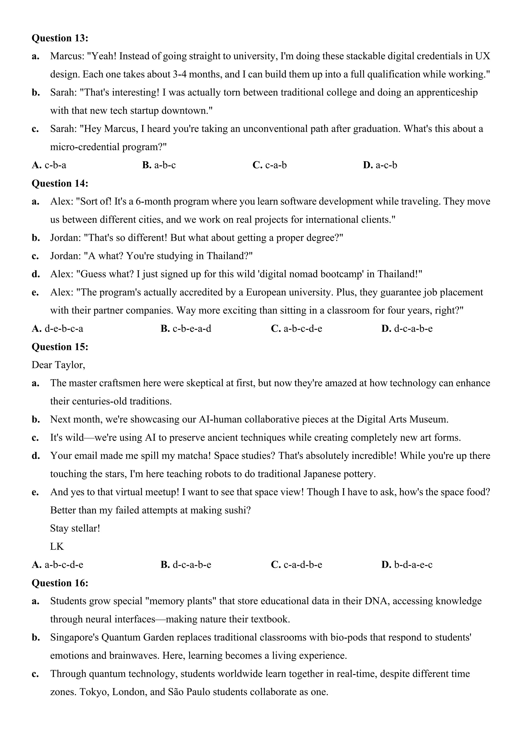 Question 13:
a. Marcus: "Yeah! Instead of going straight to university, I'm doing these stackable digital credentials in UX
design. Each one takes about 3-4 months, and I can build them up into a full qualification while working."
b. Sarah: "That's interesting! I was actually torn between traditional college and doing an apprenticeship
with that new tech startup downtown."
c. Sarah: "Hey Marcus, I heard you're taking an unconventional path after graduation. What's this about a
micro-credential program?"
A. c-b-a B. a-b-c C. c-a-b D. a-c-b
Question 14:
a. Alex: "Sort of! It's a 6-month program where you learn software development while traveling. They move
us between different cities, and we work on real projects for international clients."
b. Jordan: "That's so different! But what about getting a proper degree?"
c. Jordan: "A what? You're studying in Thailand?"
d. Alex: "Guess what? I just signed up for this wild 'digital nomad bootcamp' in Thailand!"
e. Alex: "The program's actually accredited by a European university. Plus, they guarantee job placement
with their partner companies. Way more exciting than sitting in a classroom for four years, right?"
A. d-e-b-c-a B. c-b-e-a-d C. a-b-c-d-e D. d-c-a-b-e
Question 15:
Dear Taylor,
a. The master craftsmen here were skeptical at first, but now they're amazed at how technology can enhance
their centuries-old traditions.
b. Next month, we're showcasing our AI-human collaborative pieces at the Digital Arts Museum.
c. It's wild—we're using AI to preserve ancient techniques while creating completely new art forms.
d. Your email made me spill my matcha! Space studies? That's absolutely incredible! While you're up there
touching the stars, I'm here teaching robots to do traditional Japanese pottery.
e. And yes to that virtual meetup! I want to see that space view! Though I have to ask, how's the space food?
Better than my failed attempts at making sushi?
Stay stellar!
LK
A. a-b-c-d-e B. d-c-a-b-e C. c-a-d-b-e D. b-d-a-e-c
Question 16:
a. Students grow special "memory plants" that store educational data in their DNA, accessing knowledge
through neural interfaces—making nature their textbook.
b. Singapore's Quantum Garden replaces traditional classrooms with bio-pods that respond to students'
emotions and brainwaves. Here, learning becomes a living experience.
c. Through quantum technology, students worldwide learn together in real-time, despite different time
zones. Tokyo, London, and São Paulo students collaborate as one.
 