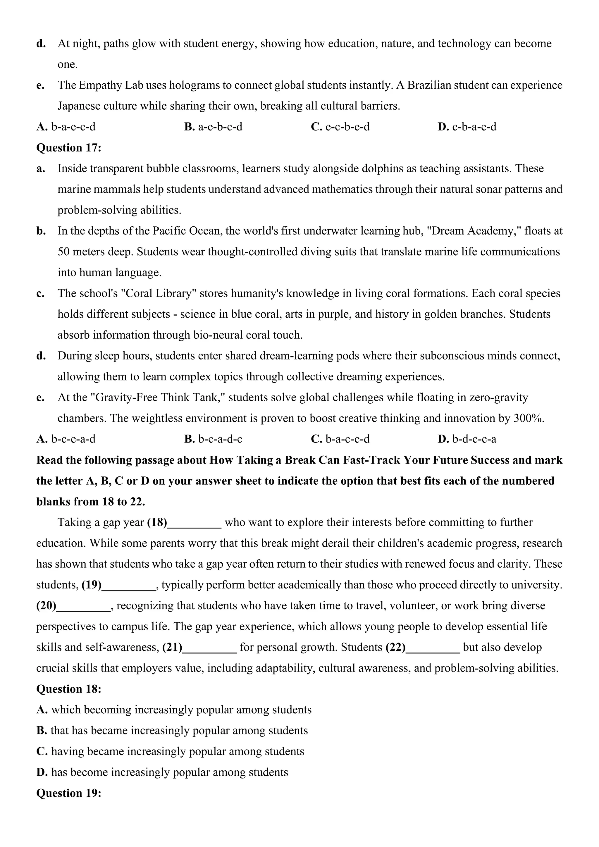 d. At night, paths glow with student energy, showing how education, nature, and technology can become
one.
e. The Empathy Lab uses holograms to connect global students instantly. A Brazilian student can experience
Japanese culture while sharing their own, breaking all cultural barriers.
A. b-a-e-c-d B. a-e-b-c-d C. e-c-b-e-d D. c-b-a-e-d
Question 17:
a. Inside transparent bubble classrooms, learners study alongside dolphins as teaching assistants. These
marine mammals help students understand advanced mathematics through their natural sonar patterns and
problem-solving abilities.
b. In the depths of the Pacific Ocean, the world's first underwater learning hub, "Dream Academy," floats at
50 meters deep. Students wear thought-controlled diving suits that translate marine life communications
into human language.
c. The school's "Coral Library" stores humanity's knowledge in living coral formations. Each coral species
holds different subjects - science in blue coral, arts in purple, and history in golden branches. Students
absorb information through bio-neural coral touch.
d. During sleep hours, students enter shared dream-learning pods where their subconscious minds connect,
allowing them to learn complex topics through collective dreaming experiences.
e. At the "Gravity-Free Think Tank," students solve global challenges while floating in zero-gravity
chambers. The weightless environment is proven to boost creative thinking and innovation by 300%.
A. b-c-e-a-d B. b-e-a-d-c C. b-a-c-e-d D. b-d-e-c-a
Read the following passage about How Taking a Break Can Fast-Track Your Future Success and mark
the letter A, B, C or D on your answer sheet to indicate the option that best fits each of the numbered
blanks from 18 to 22.
Taking a gap year (18)_________ who want to explore their interests before committing to further
education. While some parents worry that this break might derail their children's academic progress, research
has shown that students who take a gap year often return to their studies with renewed focus and clarity. These
students, (19)_________, typically perform better academically than those who proceed directly to university.
(20)_________, recognizing that students who have taken time to travel, volunteer, or work bring diverse
perspectives to campus life. The gap year experience, which allows young people to develop essential life
skills and self-awareness, (21)_________ for personal growth. Students (22)_________ but also develop
crucial skills that employers value, including adaptability, cultural awareness, and problem-solving abilities.
Question 18:
A. which becoming increasingly popular among students
B. that has became increasingly popular among students
C. having became increasingly popular among students
D. has become increasingly popular among students
Question 19:
 