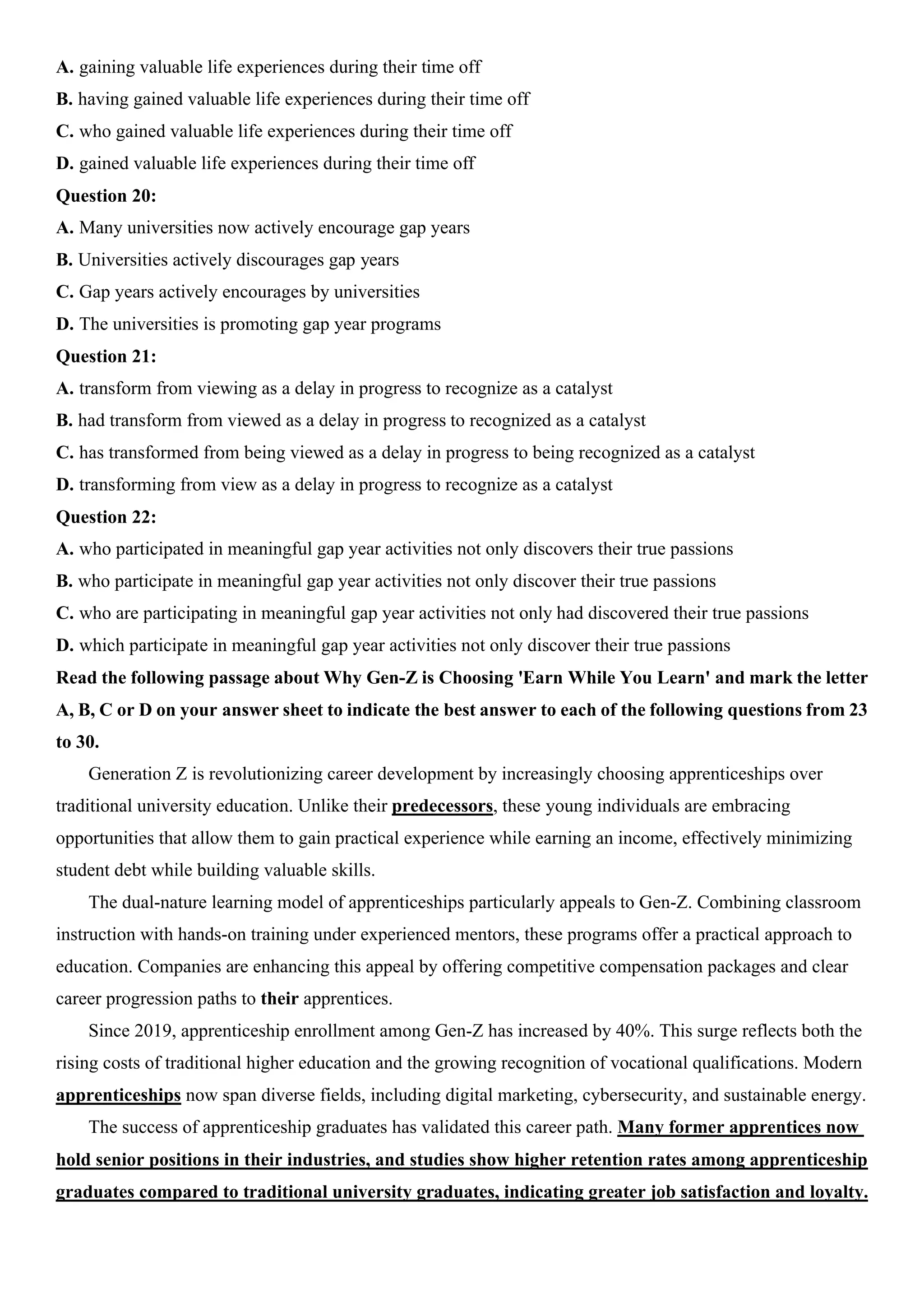 A. gaining valuable life experiences during their time off
B. having gained valuable life experiences during their time off
C. who gained valuable life experiences during their time off
D. gained valuable life experiences during their time off
Question 20:
A. Many universities now actively encourage gap years
B. Universities actively discourages gap years
C. Gap years actively encourages by universities
D. The universities is promoting gap year programs
Question 21:
A. transform from viewing as a delay in progress to recognize as a catalyst
B. had transform from viewed as a delay in progress to recognized as a catalyst
C. has transformed from being viewed as a delay in progress to being recognized as a catalyst
D. transforming from view as a delay in progress to recognize as a catalyst
Question 22:
A. who participated in meaningful gap year activities not only discovers their true passions
B. who participate in meaningful gap year activities not only discover their true passions
C. who are participating in meaningful gap year activities not only had discovered their true passions
D. which participate in meaningful gap year activities not only discover their true passions
Read the following passage about Why Gen-Z is Choosing 'Earn While You Learn' and mark the letter
A, B, C or D on your answer sheet to indicate the best answer to each of the following questions from 23
to 30.
Generation Z is revolutionizing career development by increasingly choosing apprenticeships over
traditional university education. Unlike their predecessors, these young individuals are embracing
opportunities that allow them to gain practical experience while earning an income, effectively minimizing
student debt while building valuable skills.
The dual-nature learning model of apprenticeships particularly appeals to Gen-Z. Combining classroom
instruction with hands-on training under experienced mentors, these programs offer a practical approach to
education. Companies are enhancing this appeal by offering competitive compensation packages and clear
career progression paths to their apprentices.
Since 2019, apprenticeship enrollment among Gen-Z has increased by 40%. This surge reflects both the
rising costs of traditional higher education and the growing recognition of vocational qualifications. Modern
apprenticeships now span diverse fields, including digital marketing, cybersecurity, and sustainable energy.
The success of apprenticeship graduates has validated this career path. Many former apprentices now
hold senior positions in their industries, and studies show higher retention rates among apprenticeship
graduates compared to traditional university graduates, indicating greater job satisfaction and loyalty.
 