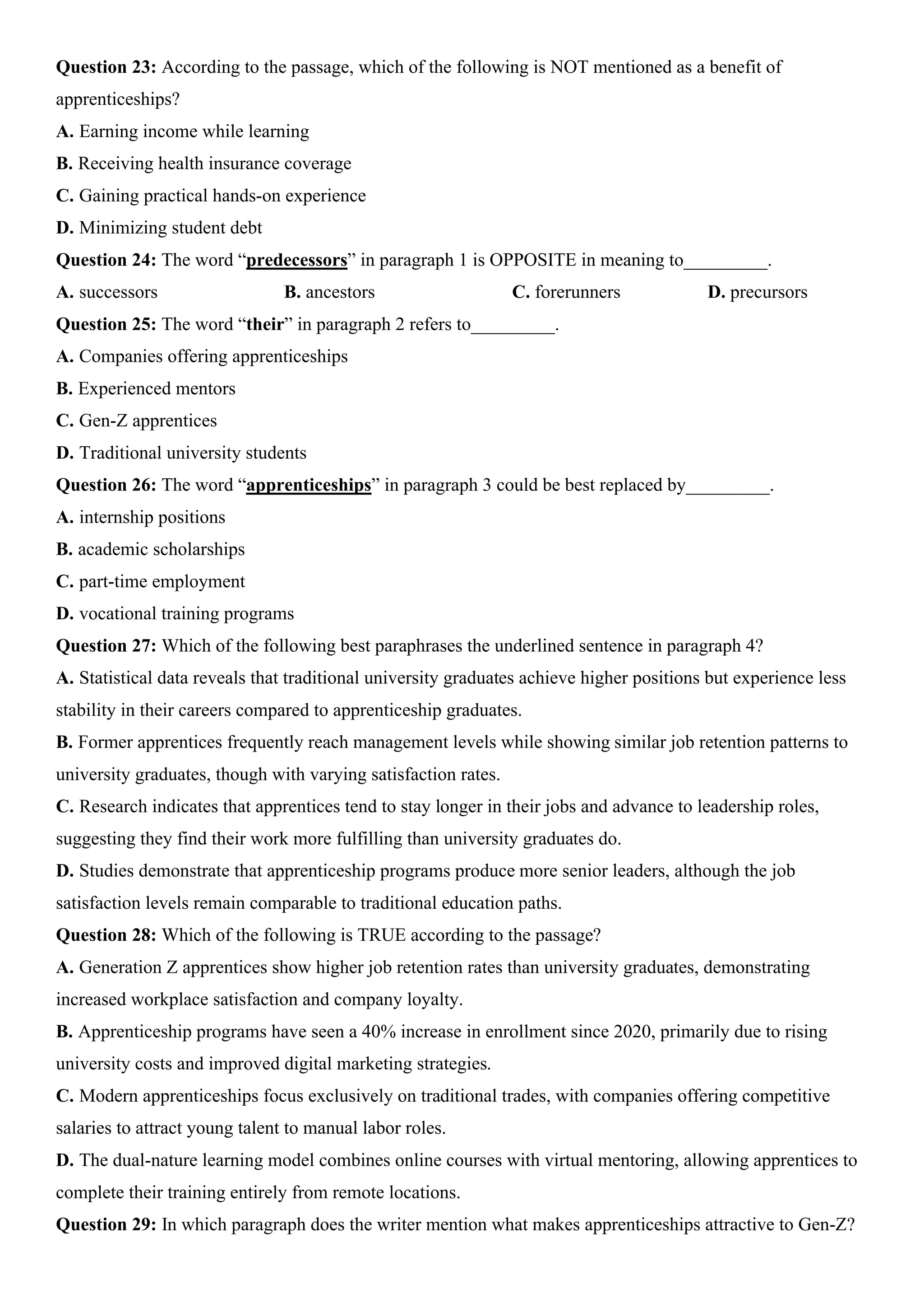 Question 23: According to the passage, which of the following is NOT mentioned as a benefit of
apprenticeships?
A. Earning income while learning
B. Receiving health insurance coverage
C. Gaining practical hands-on experience
D. Minimizing student debt
Question 24: The word “predecessors” in paragraph 1 is OPPOSITE in meaning to_________.
A. successors B. ancestors C. forerunners D. precursors
Question 25: The word “their” in paragraph 2 refers to_________.
A. Companies offering apprenticeships
B. Experienced mentors
C. Gen-Z apprentices
D. Traditional university students
Question 26: The word “apprenticeships” in paragraph 3 could be best replaced by_________.
A. internship positions
B. academic scholarships
C. part-time employment
D. vocational training programs
Question 27: Which of the following best paraphrases the underlined sentence in paragraph 4?
A. Statistical data reveals that traditional university graduates achieve higher positions but experience less
stability in their careers compared to apprenticeship graduates.
B. Former apprentices frequently reach management levels while showing similar job retention patterns to
university graduates, though with varying satisfaction rates.
C. Research indicates that apprentices tend to stay longer in their jobs and advance to leadership roles,
suggesting they find their work more fulfilling than university graduates do.
D. Studies demonstrate that apprenticeship programs produce more senior leaders, although the job
satisfaction levels remain comparable to traditional education paths.
Question 28: Which of the following is TRUE according to the passage?
A. Generation Z apprentices show higher job retention rates than university graduates, demonstrating
increased workplace satisfaction and company loyalty.
B. Apprenticeship programs have seen a 40% increase in enrollment since 2020, primarily due to rising
university costs and improved digital marketing strategies.
C. Modern apprenticeships focus exclusively on traditional trades, with companies offering competitive
salaries to attract young talent to manual labor roles.
D. The dual-nature learning model combines online courses with virtual mentoring, allowing apprentices to
complete their training entirely from remote locations.
Question 29: In which paragraph does the writer mention what makes apprenticeships attractive to Gen-Z?
 