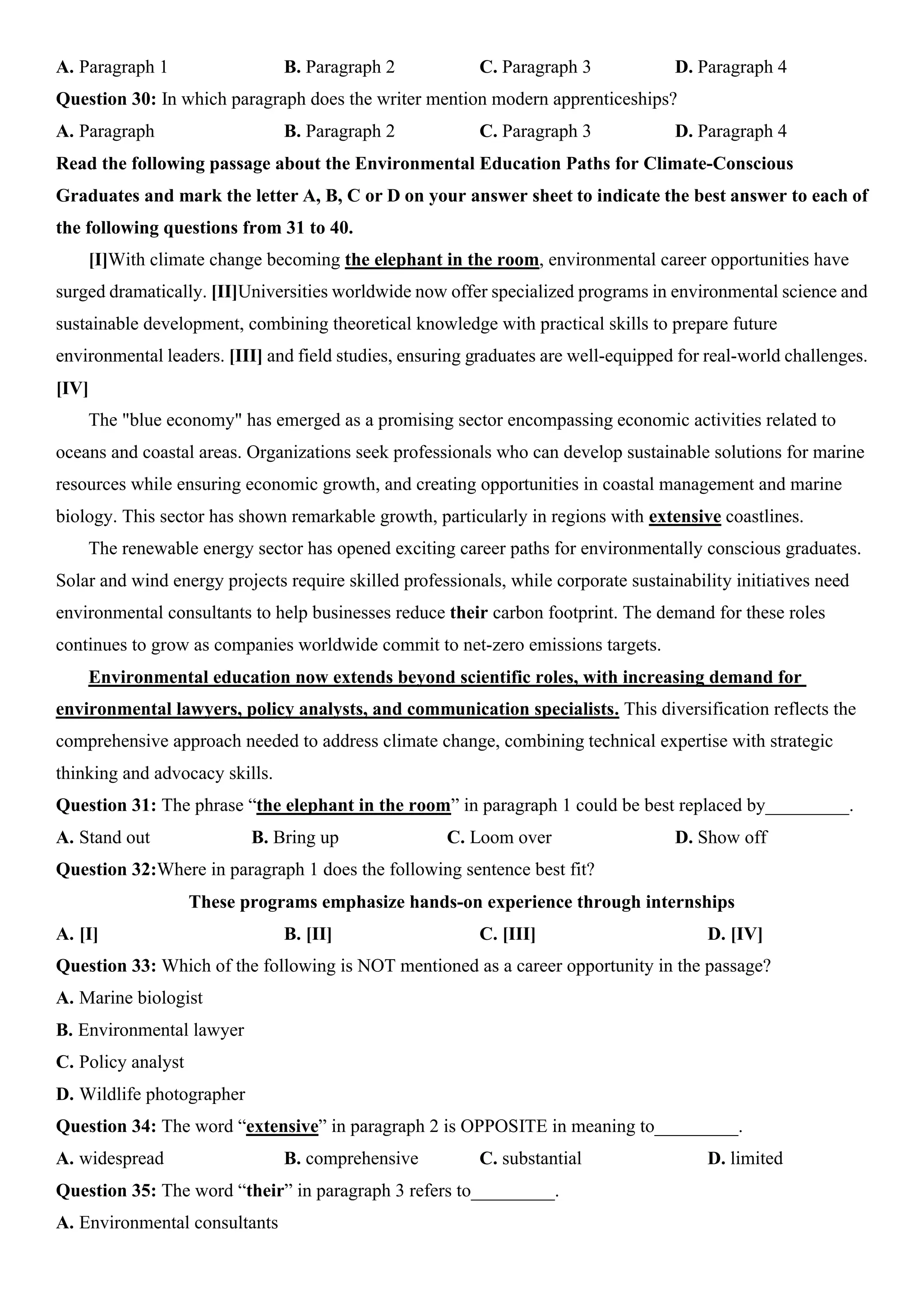 A. Paragraph 1 B. Paragraph 2 C. Paragraph 3 D. Paragraph 4
Question 30: In which paragraph does the writer mention modern apprenticeships?
A. Paragraph B. Paragraph 2 C. Paragraph 3 D. Paragraph 4
Read the following passage about the Environmental Education Paths for Climate-Conscious
Graduates and mark the letter A, B, C or D on your answer sheet to indicate the best answer to each of
the following questions from 31 to 40.
[I]With climate change becoming the elephant in the room, environmental career opportunities have
surged dramatically. [II]Universities worldwide now offer specialized programs in environmental science and
sustainable development, combining theoretical knowledge with practical skills to prepare future
environmental leaders. [III] and field studies, ensuring graduates are well-equipped for real-world challenges.
[IV]
The "blue economy" has emerged as a promising sector encompassing economic activities related to
oceans and coastal areas. Organizations seek professionals who can develop sustainable solutions for marine
resources while ensuring economic growth, and creating opportunities in coastal management and marine
biology. This sector has shown remarkable growth, particularly in regions with extensive coastlines.
The renewable energy sector has opened exciting career paths for environmentally conscious graduates.
Solar and wind energy projects require skilled professionals, while corporate sustainability initiatives need
environmental consultants to help businesses reduce their carbon footprint. The demand for these roles
continues to grow as companies worldwide commit to net-zero emissions targets.
Environmental education now extends beyond scientific roles, with increasing demand for
environmental lawyers, policy analysts, and communication specialists. This diversification reflects the
comprehensive approach needed to address climate change, combining technical expertise with strategic
thinking and advocacy skills.
Question 31: The phrase “the elephant in the room” in paragraph 1 could be best replaced by_________.
A. Stand out B. Bring up C. Loom over D. Show off
Question 32:Where in paragraph 1 does the following sentence best fit?
These programs emphasize hands-on experience through internships
A. [I] B. [II] C. [III] D. [IV]
Question 33: Which of the following is NOT mentioned as a career opportunity in the passage?
A. Marine biologist
B. Environmental lawyer
C. Policy analyst
D. Wildlife photographer
Question 34: The word “extensive” in paragraph 2 is OPPOSITE in meaning to_________.
A. widespread B. comprehensive C. substantial D. limited
Question 35: The word “their” in paragraph 3 refers to_________.
A. Environmental consultants
 