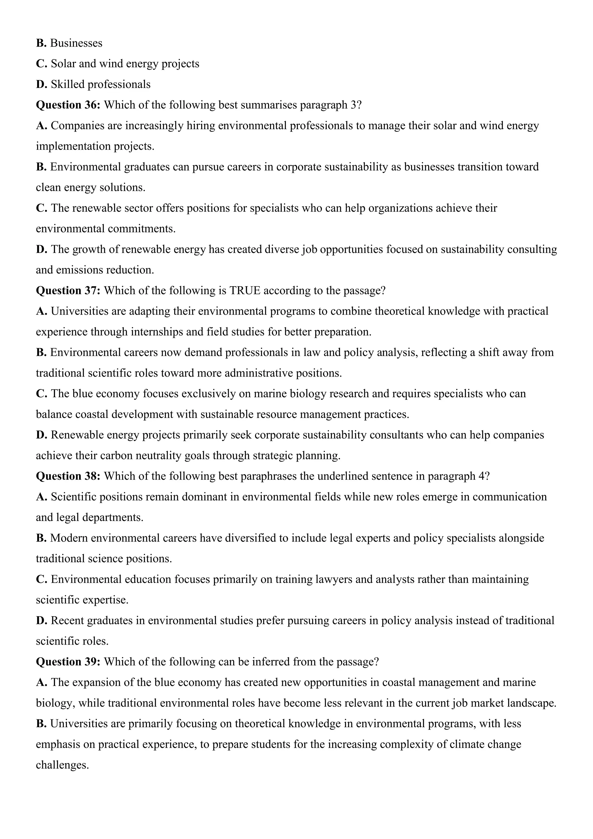 B. Businesses
C. Solar and wind energy projects
D. Skilled professionals
Question 36: Which of the following best summarises paragraph 3?
A. Companies are increasingly hiring environmental professionals to manage their solar and wind energy
implementation projects.
B. Environmental graduates can pursue careers in corporate sustainability as businesses transition toward
clean energy solutions.
C. The renewable sector offers positions for specialists who can help organizations achieve their
environmental commitments.
D. The growth of renewable energy has created diverse job opportunities focused on sustainability consulting
and emissions reduction.
Question 37: Which of the following is TRUE according to the passage?
A. Universities are adapting their environmental programs to combine theoretical knowledge with practical
experience through internships and field studies for better preparation.
B. Environmental careers now demand professionals in law and policy analysis, reflecting a shift away from
traditional scientific roles toward more administrative positions.
C. The blue economy focuses exclusively on marine biology research and requires specialists who can
balance coastal development with sustainable resource management practices.
D. Renewable energy projects primarily seek corporate sustainability consultants who can help companies
achieve their carbon neutrality goals through strategic planning.
Question 38: Which of the following best paraphrases the underlined sentence in paragraph 4?
A. Scientific positions remain dominant in environmental fields while new roles emerge in communication
and legal departments.
B. Modern environmental careers have diversified to include legal experts and policy specialists alongside
traditional science positions.
C. Environmental education focuses primarily on training lawyers and analysts rather than maintaining
scientific expertise.
D. Recent graduates in environmental studies prefer pursuing careers in policy analysis instead of traditional
scientific roles.
Question 39: Which of the following can be inferred from the passage?
A. The expansion of the blue economy has created new opportunities in coastal management and marine
biology, while traditional environmental roles have become less relevant in the current job market landscape.
B. Universities are primarily focusing on theoretical knowledge in environmental programs, with less
emphasis on practical experience, to prepare students for the increasing complexity of climate change
challenges.
 