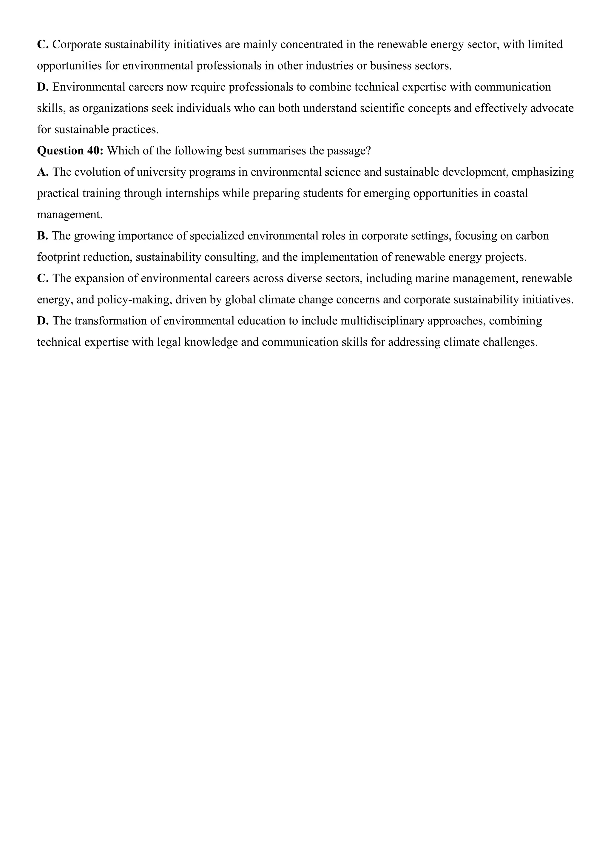 C. Corporate sustainability initiatives are mainly concentrated in the renewable energy sector, with limited
opportunities for environmental professionals in other industries or business sectors.
D. Environmental careers now require professionals to combine technical expertise with communication
skills, as organizations seek individuals who can both understand scientific concepts and effectively advocate
for sustainable practices.
Question 40: Which of the following best summarises the passage?
A. The evolution of university programs in environmental science and sustainable development, emphasizing
practical training through internships while preparing students for emerging opportunities in coastal
management.
B. The growing importance of specialized environmental roles in corporate settings, focusing on carbon
footprint reduction, sustainability consulting, and the implementation of renewable energy projects.
C. The expansion of environmental careers across diverse sectors, including marine management, renewable
energy, and policy-making, driven by global climate change concerns and corporate sustainability initiatives.
D. The transformation of environmental education to include multidisciplinary approaches, combining
technical expertise with legal knowledge and communication skills for addressing climate challenges.
 