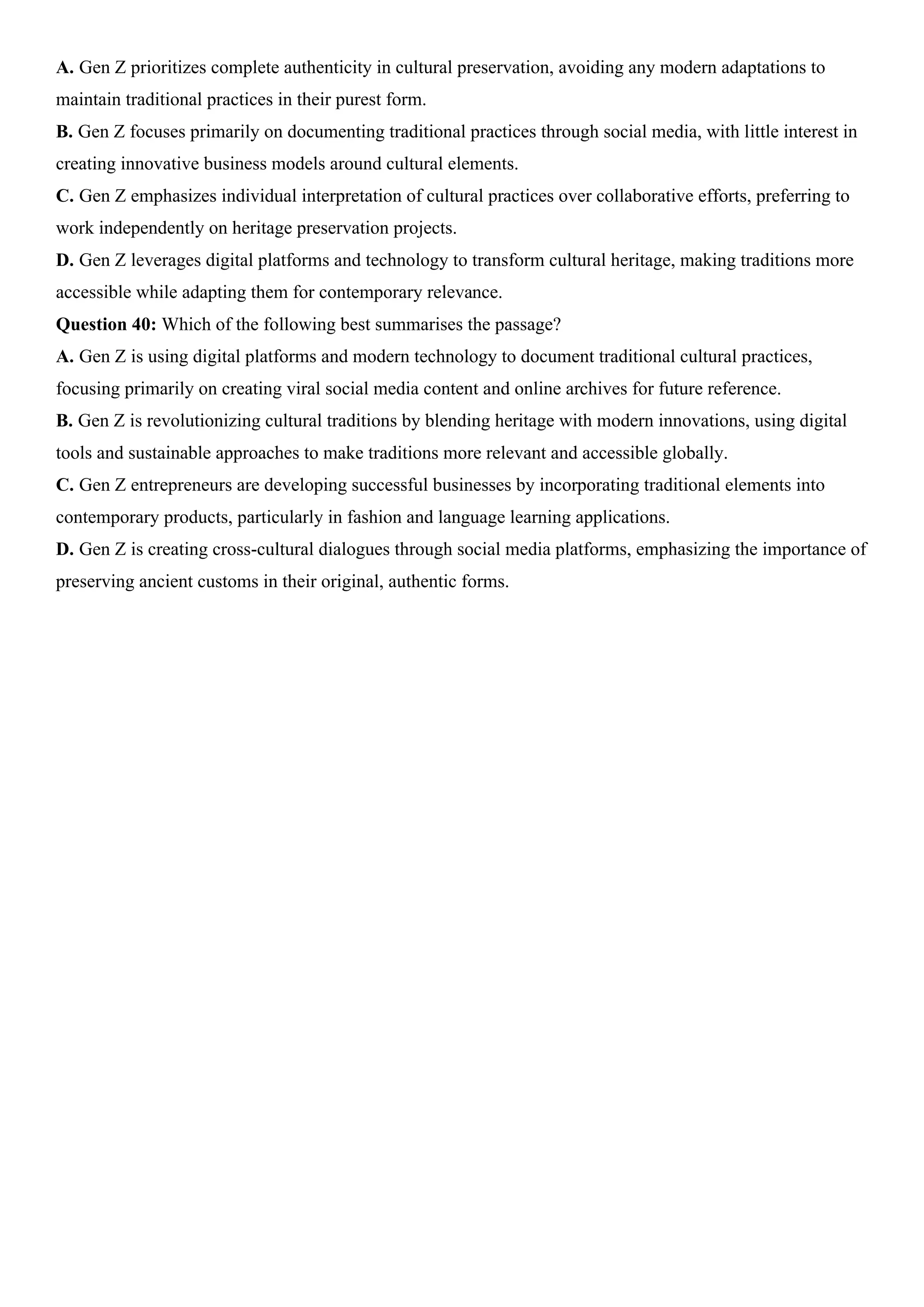 A. Gen Z prioritizes complete authenticity in cultural preservation, avoiding any modern adaptations to
maintain traditional practices in their purest form.
B. Gen Z focuses primarily on documenting traditional practices through social media, with little interest in
creating innovative business models around cultural elements.
C. Gen Z emphasizes individual interpretation of cultural practices over collaborative efforts, preferring to
work independently on heritage preservation projects.
D. Gen Z leverages digital platforms and technology to transform cultural heritage, making traditions more
accessible while adapting them for contemporary relevance.
Question 40: Which of the following best summarises the passage?
A. Gen Z is using digital platforms and modern technology to document traditional cultural practices,
focusing primarily on creating viral social media content and online archives for future reference.
B. Gen Z is revolutionizing cultural traditions by blending heritage with modern innovations, using digital
tools and sustainable approaches to make traditions more relevant and accessible globally.
C. Gen Z entrepreneurs are developing successful businesses by incorporating traditional elements into
contemporary products, particularly in fashion and language learning applications.
D. Gen Z is creating cross-cultural dialogues through social media platforms, emphasizing the importance of
preserving ancient customs in their original, authentic forms.
 