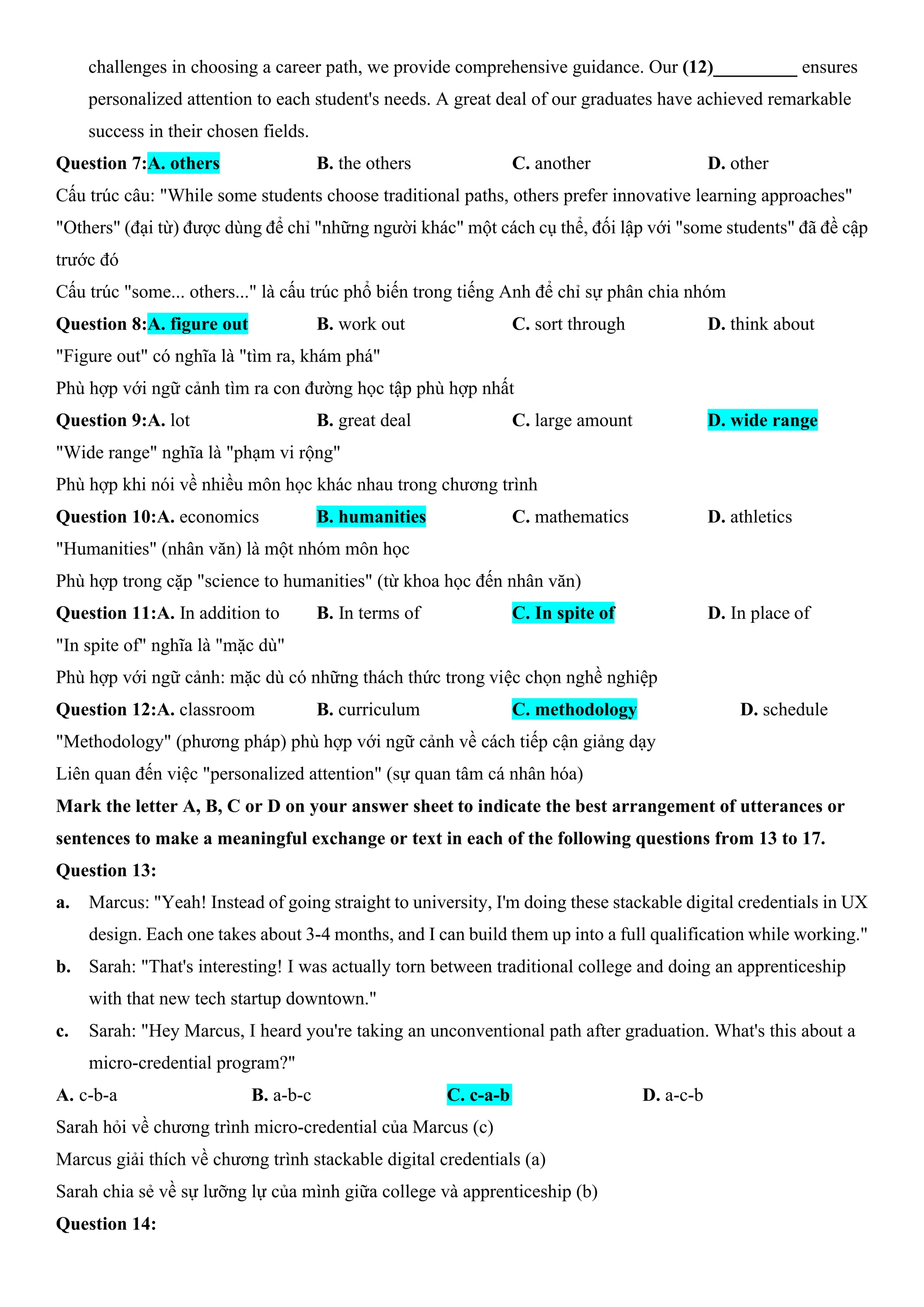 challenges in choosing a career path, we provide comprehensive guidance. Our (12)_________ ensures
personalized attention to each student's needs. A great deal of our graduates have achieved remarkable
success in their chosen fields.
Question 7:A. others B. the others C. another D. other
Cấu trúc câu: "While some students choose traditional paths, others prefer innovative learning approaches"
"Others" (đại từ) được dùng để chỉ "những người khác" một cách cụ thể, đối lập với "some students" đã đề cập
trước đó
Cấu trúc "some... others..." là cấu trúc phổ biến trong tiếng Anh để chỉ sự phân chia nhóm
Question 8:A. figure out B. work out C. sort through D. think about
"Figure out" có nghĩa là "tìm ra, khám phá"
Phù hợp với ngữ cảnh tìm ra con đường học tập phù hợp nhất
Question 9:A. lot B. great deal C. large amount D. wide range
"Wide range" nghĩa là "phạm vi rộng"
Phù hợp khi nói về nhiều môn học khác nhau trong chương trình
Question 10:A. economics B. humanities C. mathematics D. athletics
"Humanities" (nhân văn) là một nhóm môn học
Phù hợp trong cặp "science to humanities" (từ khoa học đến nhân văn)
Question 11:A. In addition to B. In terms of C. In spite of D. In place of
"In spite of" nghĩa là "mặc dù"
Phù hợp với ngữ cảnh: mặc dù có những thách thức trong việc chọn nghề nghiệp
Question 12:A. classroom B. curriculum C. methodology D. schedule
"Methodology" (phương pháp) phù hợp với ngữ cảnh về cách tiếp cận giảng dạy
Liên quan đến việc "personalized attention" (sự quan tâm cá nhân hóa)
Mark the letter A, B, C or D on your answer sheet to indicate the best arrangement of utterances or
sentences to make a meaningful exchange or text in each of the following questions from 13 to 17.
Question 13:
a. Marcus: "Yeah! Instead of going straight to university, I'm doing these stackable digital credentials in UX
design. Each one takes about 3-4 months, and I can build them up into a full qualification while working."
b. Sarah: "That's interesting! I was actually torn between traditional college and doing an apprenticeship
with that new tech startup downtown."
c. Sarah: "Hey Marcus, I heard you're taking an unconventional path after graduation. What's this about a
micro-credential program?"
A. c-b-a B. a-b-c C. c-a-b D. a-c-b
Sarah hỏi về chương trình micro-credential của Marcus (c)
Marcus giải thích về chương trình stackable digital credentials (a)
Sarah chia sẻ về sự lưỡng lự của mình giữa college và apprenticeship (b)
Question 14:
 