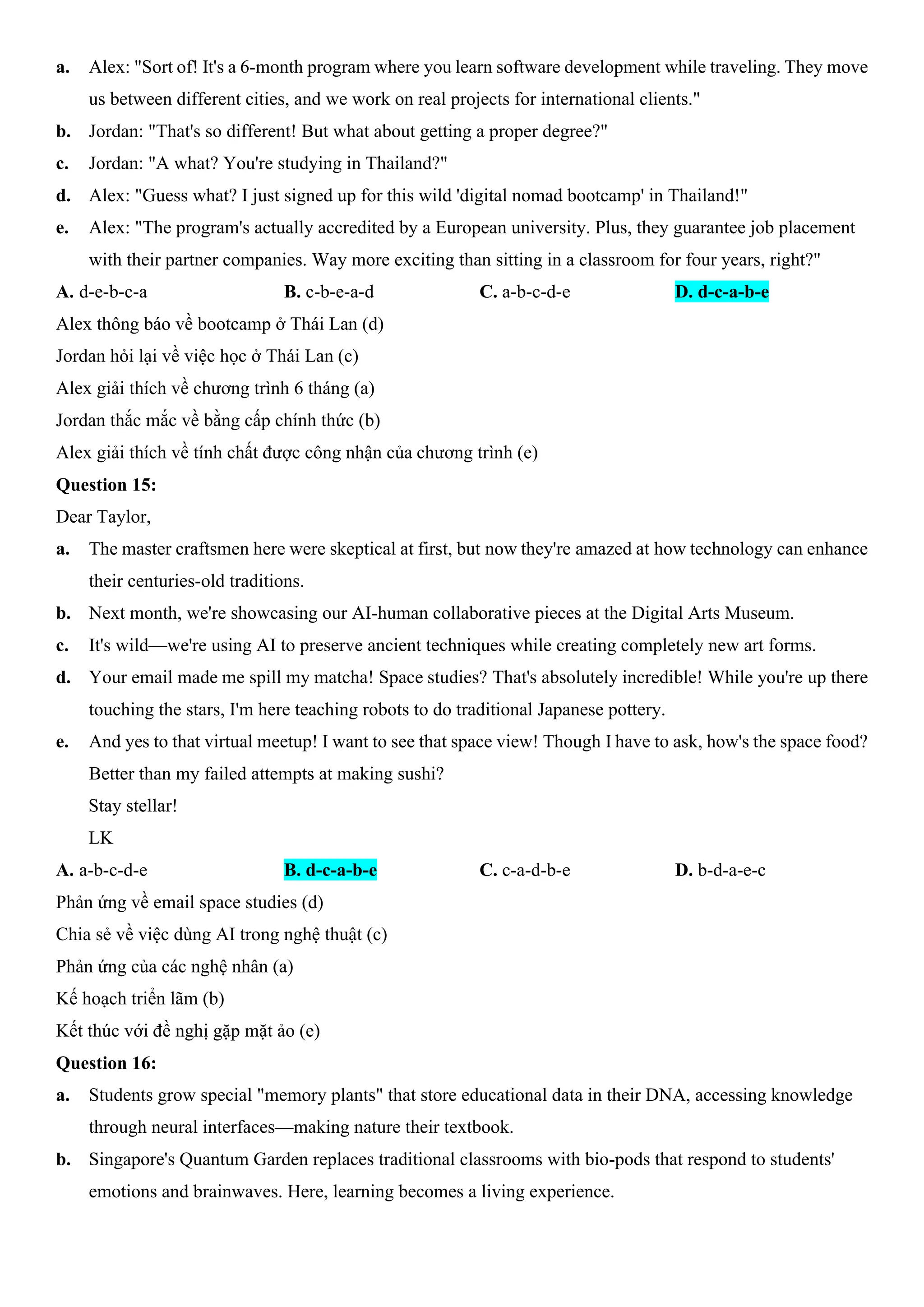 a. Alex: "Sort of! It's a 6-month program where you learn software development while traveling. They move
us between different cities, and we work on real projects for international clients."
b. Jordan: "That's so different! But what about getting a proper degree?"
c. Jordan: "A what? You're studying in Thailand?"
d. Alex: "Guess what? I just signed up for this wild 'digital nomad bootcamp' in Thailand!"
e. Alex: "The program's actually accredited by a European university. Plus, they guarantee job placement
with their partner companies. Way more exciting than sitting in a classroom for four years, right?"
A. d-e-b-c-a B. c-b-e-a-d C. a-b-c-d-e D. d-c-a-b-e
Alex thông báo về bootcamp ở Thái Lan (d)
Jordan hỏi lại về việc học ở Thái Lan (c)
Alex giải thích về chương trình 6 tháng (a)
Jordan thắc mắc về bằng cấp chính thức (b)
Alex giải thích về tính chất được công nhận của chương trình (e)
Question 15:
Dear Taylor,
a. The master craftsmen here were skeptical at first, but now they're amazed at how technology can enhance
their centuries-old traditions.
b. Next month, we're showcasing our AI-human collaborative pieces at the Digital Arts Museum.
c. It's wild—we're using AI to preserve ancient techniques while creating completely new art forms.
d. Your email made me spill my matcha! Space studies? That's absolutely incredible! While you're up there
touching the stars, I'm here teaching robots to do traditional Japanese pottery.
e. And yes to that virtual meetup! I want to see that space view! Though I have to ask, how's the space food?
Better than my failed attempts at making sushi?
Stay stellar!
LK
A. a-b-c-d-e B. d-c-a-b-e C. c-a-d-b-e D. b-d-a-e-c
Phản ứng về email space studies (d)
Chia sẻ về việc dùng AI trong nghệ thuật (c)
Phản ứng của các nghệ nhân (a)
Kế hoạch triển lãm (b)
Kết thúc với đề nghị gặp mặt ảo (e)
Question 16:
a. Students grow special "memory plants" that store educational data in their DNA, accessing knowledge
through neural interfaces—making nature their textbook.
b. Singapore's Quantum Garden replaces traditional classrooms with bio-pods that respond to students'
emotions and brainwaves. Here, learning becomes a living experience.
 