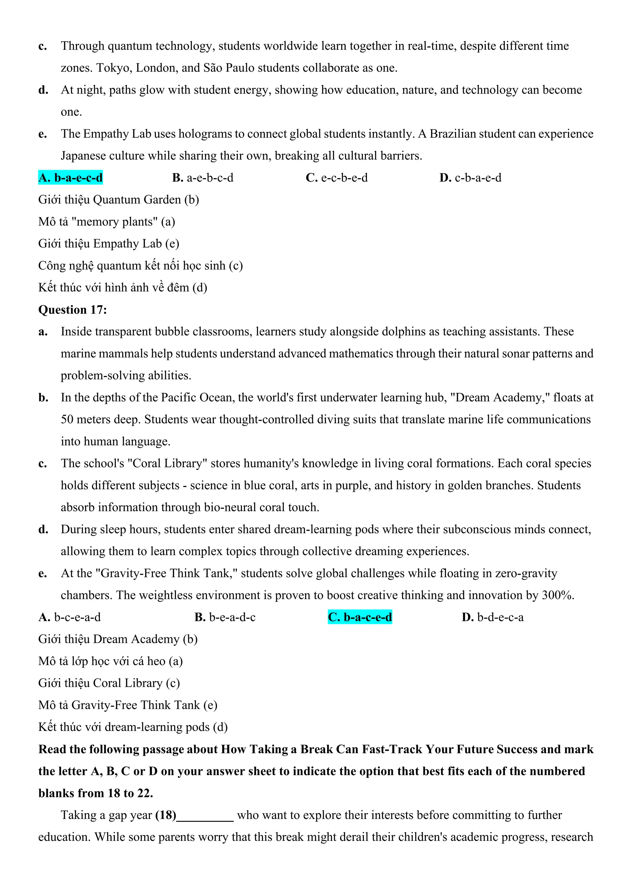 c. Through quantum technology, students worldwide learn together in real-time, despite different time
zones. Tokyo, London, and São Paulo students collaborate as one.
d. At night, paths glow with student energy, showing how education, nature, and technology can become
one.
e. The Empathy Lab uses holograms to connect global students instantly. A Brazilian student can experience
Japanese culture while sharing their own, breaking all cultural barriers.
A. b-a-e-c-d B. a-e-b-c-d C. e-c-b-e-d D. c-b-a-e-d
Giới thiệu Quantum Garden (b)
Mô tả "memory plants" (a)
Giới thiệu Empathy Lab (e)
Công nghệ quantum kết nối học sinh (c)
Kết thúc với hình ảnh về đêm (d)
Question 17:
a. Inside transparent bubble classrooms, learners study alongside dolphins as teaching assistants. These
marine mammals help students understand advanced mathematics through their natural sonar patterns and
problem-solving abilities.
b. In the depths of the Pacific Ocean, the world's first underwater learning hub, "Dream Academy," floats at
50 meters deep. Students wear thought-controlled diving suits that translate marine life communications
into human language.
c. The school's "Coral Library" stores humanity's knowledge in living coral formations. Each coral species
holds different subjects - science in blue coral, arts in purple, and history in golden branches. Students
absorb information through bio-neural coral touch.
d. During sleep hours, students enter shared dream-learning pods where their subconscious minds connect,
allowing them to learn complex topics through collective dreaming experiences.
e. At the "Gravity-Free Think Tank," students solve global challenges while floating in zero-gravity
chambers. The weightless environment is proven to boost creative thinking and innovation by 300%.
A. b-c-e-a-d B. b-e-a-d-c C. b-a-c-e-d D. b-d-e-c-a
Giới thiệu Dream Academy (b)
Mô tả lớp học với cá heo (a)
Giới thiệu Coral Library (c)
Mô tả Gravity-Free Think Tank (e)
Kết thúc với dream-learning pods (d)
Read the following passage about How Taking a Break Can Fast-Track Your Future Success and mark
the letter A, B, C or D on your answer sheet to indicate the option that best fits each of the numbered
blanks from 18 to 22.
Taking a gap year (18)_________ who want to explore their interests before committing to further
education. While some parents worry that this break might derail their children's academic progress, research
 