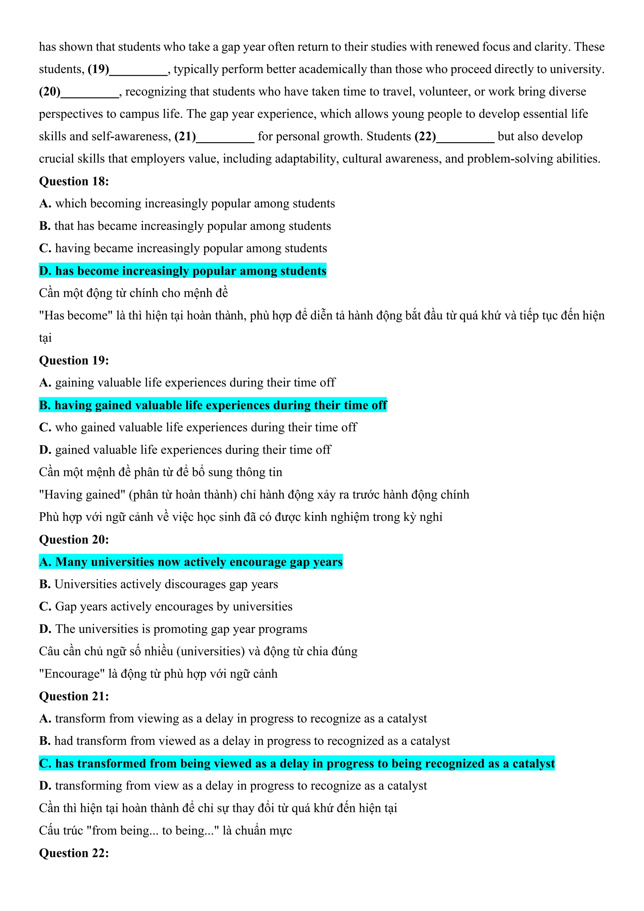 has shown that students who take a gap year often return to their studies with renewed focus and clarity. These
students, (19)_________, typically perform better academically than those who proceed directly to university.
(20)_________, recognizing that students who have taken time to travel, volunteer, or work bring diverse
perspectives to campus life. The gap year experience, which allows young people to develop essential life
skills and self-awareness, (21)_________ for personal growth. Students (22)_________ but also develop
crucial skills that employers value, including adaptability, cultural awareness, and problem-solving abilities.
Question 18:
A. which becoming increasingly popular among students
B. that has became increasingly popular among students
C. having became increasingly popular among students
D. has become increasingly popular among students
Cần một động từ chính cho mệnh đề
"Has become" là thì hiện tại hoàn thành, phù hợp để diễn tả hành động bắt đầu từ quá khứ và tiếp tục đến hiện
tại
Question 19:
A. gaining valuable life experiences during their time off
B. having gained valuable life experiences during their time off
C. who gained valuable life experiences during their time off
D. gained valuable life experiences during their time off
Cần một mệnh đề phân từ để bổ sung thông tin
"Having gained" (phân từ hoàn thành) chỉ hành động xảy ra trước hành động chính
Phù hợp với ngữ cảnh về việc học sinh đã có được kinh nghiệm trong kỳ nghỉ
Question 20:
A. Many universities now actively encourage gap years
B. Universities actively discourages gap years
C. Gap years actively encourages by universities
D. The universities is promoting gap year programs
Câu cần chủ ngữ số nhiều (universities) và động từ chia đúng
"Encourage" là động từ phù hợp với ngữ cảnh
Question 21:
A. transform from viewing as a delay in progress to recognize as a catalyst
B. had transform from viewed as a delay in progress to recognized as a catalyst
C. has transformed from being viewed as a delay in progress to being recognized as a catalyst
D. transforming from view as a delay in progress to recognize as a catalyst
Cần thì hiện tại hoàn thành để chỉ sự thay đổi từ quá khứ đến hiện tại
Cấu trúc "from being... to being..." là chuẩn mực
Question 22:
 