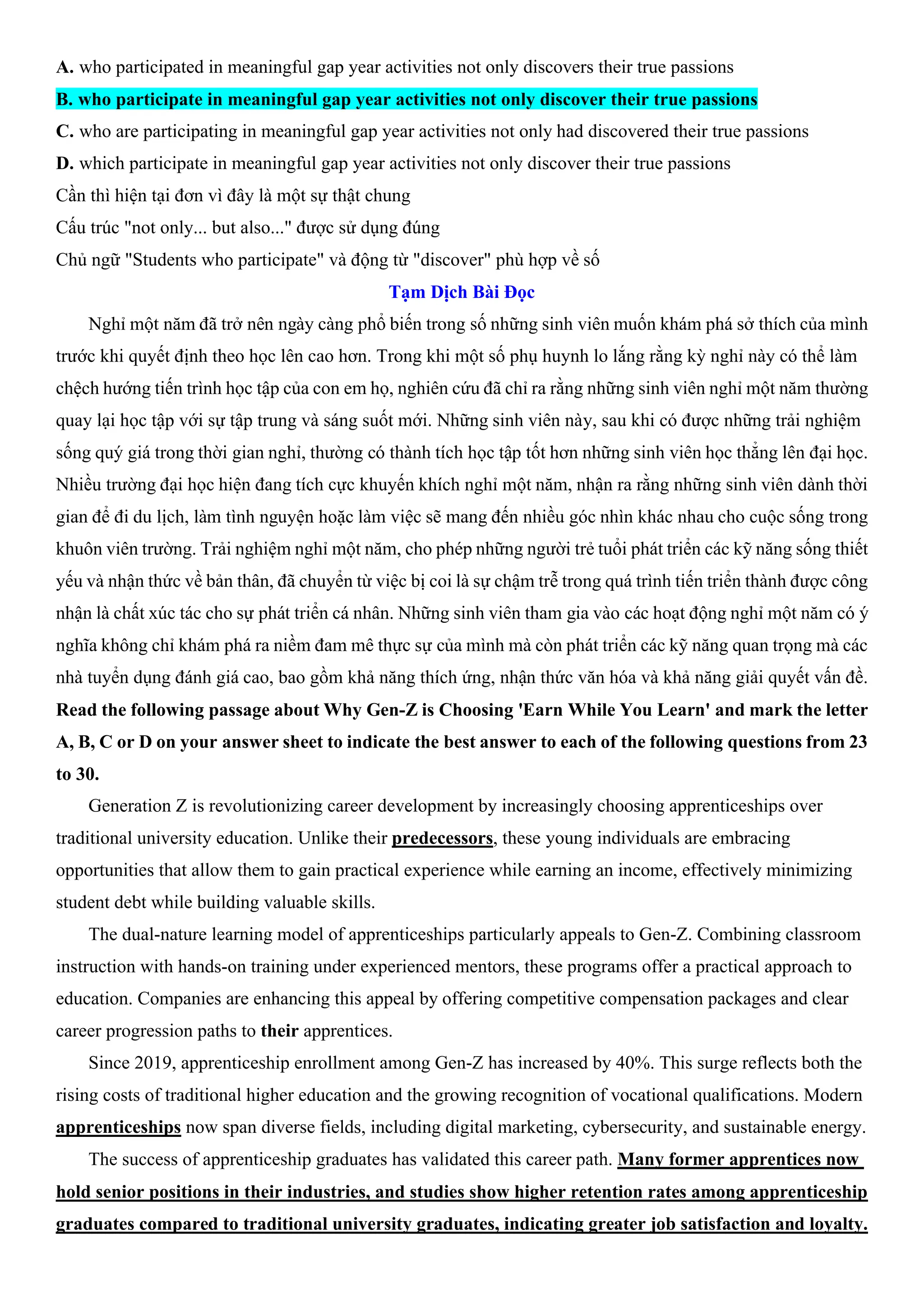 A. who participated in meaningful gap year activities not only discovers their true passions
B. who participate in meaningful gap year activities not only discover their true passions
C. who are participating in meaningful gap year activities not only had discovered their true passions
D. which participate in meaningful gap year activities not only discover their true passions
Cần thì hiện tại đơn vì đây là một sự thật chung
Cấu trúc "not only... but also..." được sử dụng đúng
Chủ ngữ "Students who participate" và động từ "discover" phù hợp về số
Tạm Dịch Bài Đọc
Nghỉ một năm đã trở nên ngày càng phổ biến trong số những sinh viên muốn khám phá sở thích của mình
trước khi quyết định theo học lên cao hơn. Trong khi một số phụ huynh lo lắng rằng kỳ nghỉ này có thể làm
chệch hướng tiến trình học tập của con em họ, nghiên cứu đã chỉ ra rằng những sinh viên nghỉ một năm thường
quay lại học tập với sự tập trung và sáng suốt mới. Những sinh viên này, sau khi có được những trải nghiệm
sống quý giá trong thời gian nghỉ, thường có thành tích học tập tốt hơn những sinh viên học thẳng lên đại học.
Nhiều trường đại học hiện đang tích cực khuyến khích nghỉ một năm, nhận ra rằng những sinh viên dành thời
gian để đi du lịch, làm tình nguyện hoặc làm việc sẽ mang đến nhiều góc nhìn khác nhau cho cuộc sống trong
khuôn viên trường. Trải nghiệm nghỉ một năm, cho phép những người trẻ tuổi phát triển các kỹ năng sống thiết
yếu và nhận thức về bản thân, đã chuyển từ việc bị coi là sự chậm trễ trong quá trình tiến triển thành được công
nhận là chất xúc tác cho sự phát triển cá nhân. Những sinh viên tham gia vào các hoạt động nghỉ một năm có ý
nghĩa không chỉ khám phá ra niềm đam mê thực sự của mình mà còn phát triển các kỹ năng quan trọng mà các
nhà tuyển dụng đánh giá cao, bao gồm khả năng thích ứng, nhận thức văn hóa và khả năng giải quyết vấn đề.
Read the following passage about Why Gen-Z is Choosing 'Earn While You Learn' and mark the letter
A, B, C or D on your answer sheet to indicate the best answer to each of the following questions from 23
to 30.
Generation Z is revolutionizing career development by increasingly choosing apprenticeships over
traditional university education. Unlike their predecessors, these young individuals are embracing
opportunities that allow them to gain practical experience while earning an income, effectively minimizing
student debt while building valuable skills.
The dual-nature learning model of apprenticeships particularly appeals to Gen-Z. Combining classroom
instruction with hands-on training under experienced mentors, these programs offer a practical approach to
education. Companies are enhancing this appeal by offering competitive compensation packages and clear
career progression paths to their apprentices.
Since 2019, apprenticeship enrollment among Gen-Z has increased by 40%. This surge reflects both the
rising costs of traditional higher education and the growing recognition of vocational qualifications. Modern
apprenticeships now span diverse fields, including digital marketing, cybersecurity, and sustainable energy.
The success of apprenticeship graduates has validated this career path. Many former apprentices now
hold senior positions in their industries, and studies show higher retention rates among apprenticeship
graduates compared to traditional university graduates, indicating greater job satisfaction and loyalty.
 