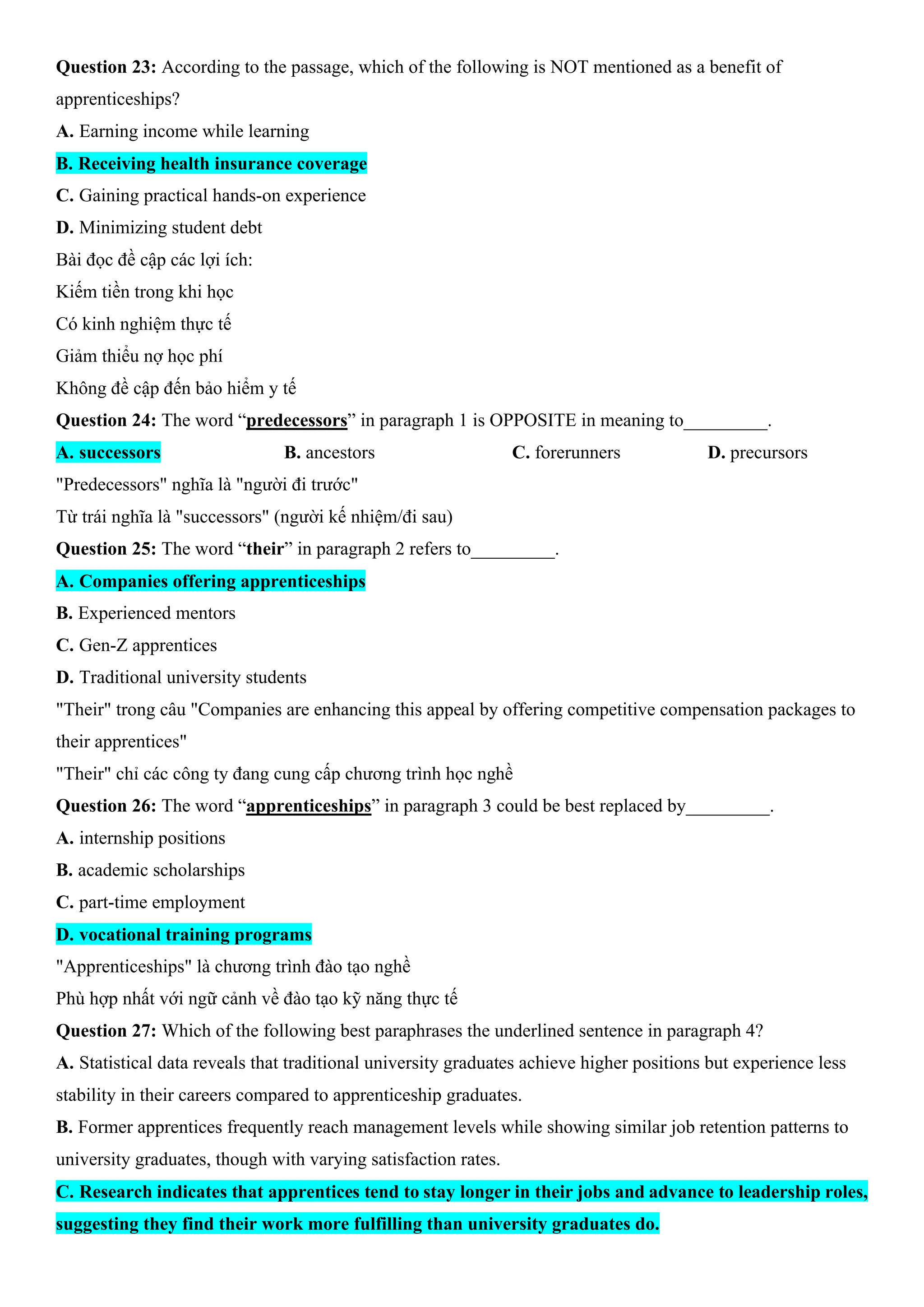 Question 23: According to the passage, which of the following is NOT mentioned as a benefit of
apprenticeships?
A. Earning income while learning
B. Receiving health insurance coverage
C. Gaining practical hands-on experience
D. Minimizing student debt
Bài đọc đề cập các lợi ích:
Kiếm tiền trong khi học
Có kinh nghiệm thực tế
Giảm thiểu nợ học phí
Không đề cập đến bảo hiểm y tế
Question 24: The word “predecessors” in paragraph 1 is OPPOSITE in meaning to_________.
A. successors B. ancestors C. forerunners D. precursors
"Predecessors" nghĩa là "người đi trước"
Từ trái nghĩa là "successors" (người kế nhiệm/đi sau)
Question 25: The word “their” in paragraph 2 refers to_________.
A. Companies offering apprenticeships
B. Experienced mentors
C. Gen-Z apprentices
D. Traditional university students
"Their" trong câu "Companies are enhancing this appeal by offering competitive compensation packages to
their apprentices"
"Their" chỉ các công ty đang cung cấp chương trình học nghề
Question 26: The word “apprenticeships” in paragraph 3 could be best replaced by_________.
A. internship positions
B. academic scholarships
C. part-time employment
D. vocational training programs
"Apprenticeships" là chương trình đào tạo nghề
Phù hợp nhất với ngữ cảnh về đào tạo kỹ năng thực tế
Question 27: Which of the following best paraphrases the underlined sentence in paragraph 4?
A. Statistical data reveals that traditional university graduates achieve higher positions but experience less
stability in their careers compared to apprenticeship graduates.
B. Former apprentices frequently reach management levels while showing similar job retention patterns to
university graduates, though with varying satisfaction rates.
C. Research indicates that apprentices tend to stay longer in their jobs and advance to leadership roles,
suggesting they find their work more fulfilling than university graduates do.
 