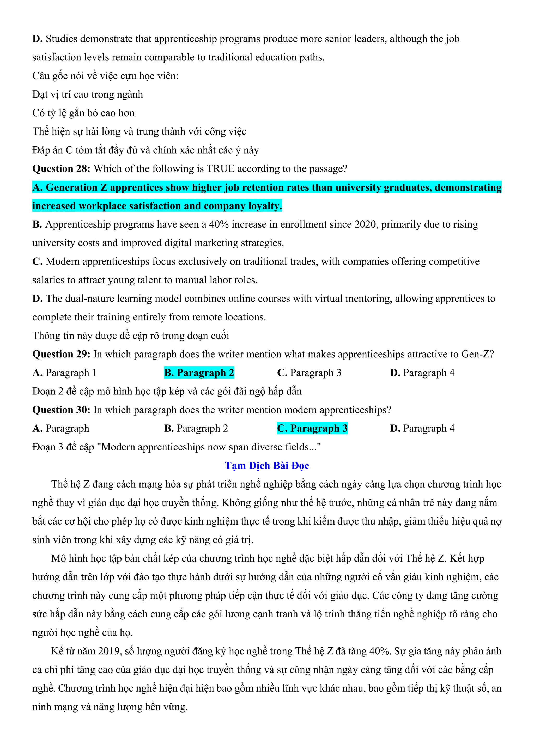 D. Studies demonstrate that apprenticeship programs produce more senior leaders, although the job
satisfaction levels remain comparable to traditional education paths.
Câu gốc nói về việc cựu học viên:
Đạt vị trí cao trong ngành
Có tỷ lệ gắn bó cao hơn
Thể hiện sự hài lòng và trung thành với công việc
Đáp án C tóm tắt đầy đủ và chính xác nhất các ý này
Question 28: Which of the following is TRUE according to the passage?
A. Generation Z apprentices show higher job retention rates than university graduates, demonstrating
increased workplace satisfaction and company loyalty.
B. Apprenticeship programs have seen a 40% increase in enrollment since 2020, primarily due to rising
university costs and improved digital marketing strategies.
C. Modern apprenticeships focus exclusively on traditional trades, with companies offering competitive
salaries to attract young talent to manual labor roles.
D. The dual-nature learning model combines online courses with virtual mentoring, allowing apprentices to
complete their training entirely from remote locations.
Thông tin này được đề cập rõ trong đoạn cuối
Question 29: In which paragraph does the writer mention what makes apprenticeships attractive to Gen-Z?
A. Paragraph 1 B. Paragraph 2 C. Paragraph 3 D. Paragraph 4
Đoạn 2 đề cập mô hình học tập kép và các gói đãi ngộ hấp dẫn
Question 30: In which paragraph does the writer mention modern apprenticeships?
A. Paragraph B. Paragraph 2 C. Paragraph 3 D. Paragraph 4
Đoạn 3 đề cập "Modern apprenticeships now span diverse fields..."
Tạm Dịch Bài Đọc
Thế hệ Z đang cách mạng hóa sự phát triển nghề nghiệp bằng cách ngày càng lựa chọn chương trình học
nghề thay vì giáo dục đại học truyền thống. Không giống như thế hệ trước, những cá nhân trẻ này đang nắm
bắt các cơ hội cho phép họ có được kinh nghiệm thực tế trong khi kiếm được thu nhập, giảm thiểu hiệu quả nợ
sinh viên trong khi xây dựng các kỹ năng có giá trị.
Mô hình học tập bản chất kép của chương trình học nghề đặc biệt hấp dẫn đối với Thế hệ Z. Kết hợp
hướng dẫn trên lớp với đào tạo thực hành dưới sự hướng dẫn của những người cố vấn giàu kinh nghiệm, các
chương trình này cung cấp một phương pháp tiếp cận thực tế đối với giáo dục. Các công ty đang tăng cường
sức hấp dẫn này bằng cách cung cấp các gói lương cạnh tranh và lộ trình thăng tiến nghề nghiệp rõ ràng cho
người học nghề của họ.
Kể từ năm 2019, số lượng người đăng ký học nghề trong Thế hệ Z đã tăng 40%. Sự gia tăng này phản ánh
cả chi phí tăng cao của giáo dục đại học truyền thống và sự công nhận ngày càng tăng đối với các bằng cấp
nghề. Chương trình học nghề hiện đại hiện bao gồm nhiều lĩnh vực khác nhau, bao gồm tiếp thị kỹ thuật số, an
ninh mạng và năng lượng bền vững.
 