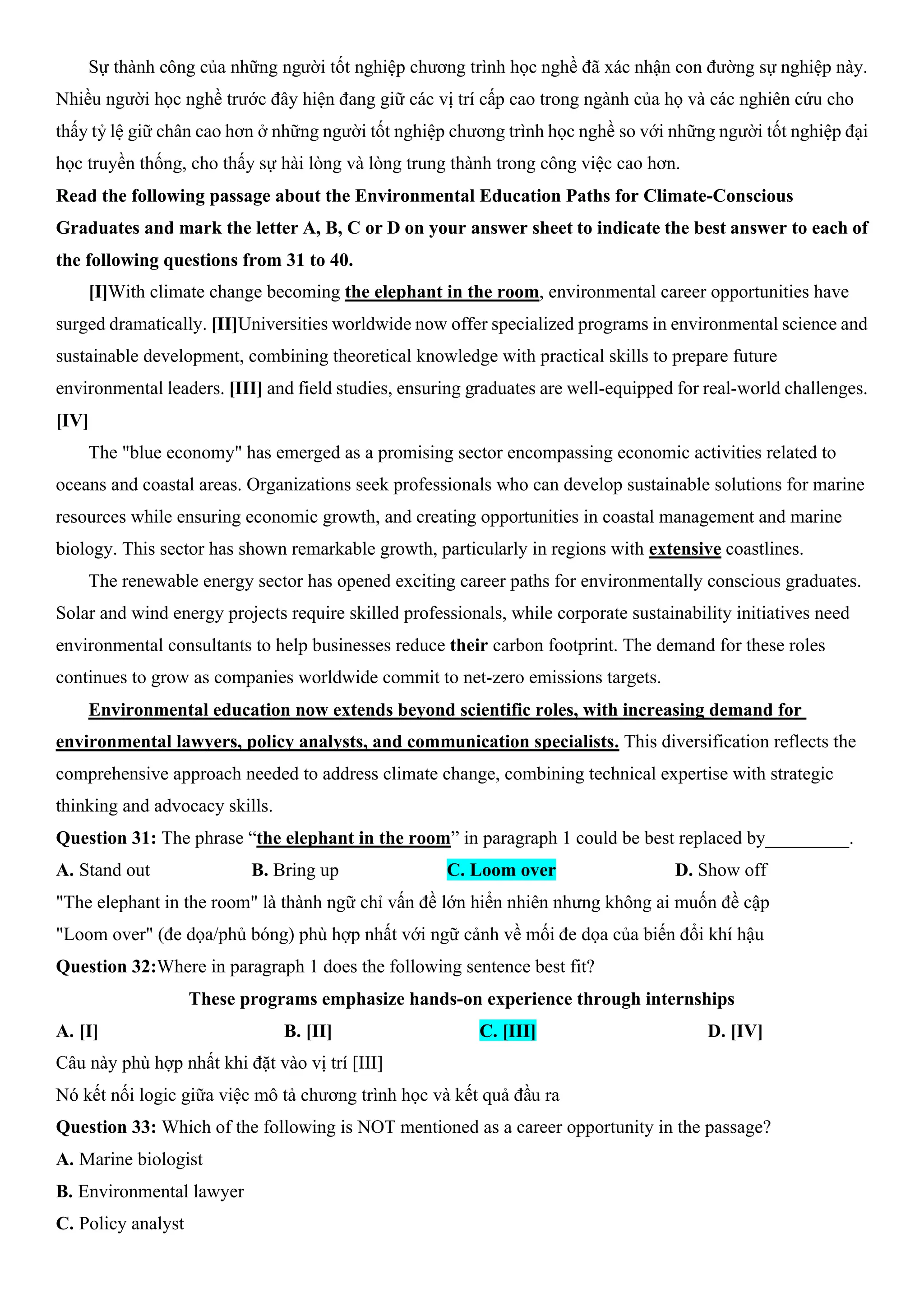 Sự thành công của những người tốt nghiệp chương trình học nghề đã xác nhận con đường sự nghiệp này.
Nhiều người học nghề trước đây hiện đang giữ các vị trí cấp cao trong ngành của họ và các nghiên cứu cho
thấy tỷ lệ giữ chân cao hơn ở những người tốt nghiệp chương trình học nghề so với những người tốt nghiệp đại
học truyền thống, cho thấy sự hài lòng và lòng trung thành trong công việc cao hơn.
Read the following passage about the Environmental Education Paths for Climate-Conscious
Graduates and mark the letter A, B, C or D on your answer sheet to indicate the best answer to each of
the following questions from 31 to 40.
[I]With climate change becoming the elephant in the room, environmental career opportunities have
surged dramatically. [II]Universities worldwide now offer specialized programs in environmental science and
sustainable development, combining theoretical knowledge with practical skills to prepare future
environmental leaders. [III] and field studies, ensuring graduates are well-equipped for real-world challenges.
[IV]
The "blue economy" has emerged as a promising sector encompassing economic activities related to
oceans and coastal areas. Organizations seek professionals who can develop sustainable solutions for marine
resources while ensuring economic growth, and creating opportunities in coastal management and marine
biology. This sector has shown remarkable growth, particularly in regions with extensive coastlines.
The renewable energy sector has opened exciting career paths for environmentally conscious graduates.
Solar and wind energy projects require skilled professionals, while corporate sustainability initiatives need
environmental consultants to help businesses reduce their carbon footprint. The demand for these roles
continues to grow as companies worldwide commit to net-zero emissions targets.
Environmental education now extends beyond scientific roles, with increasing demand for
environmental lawyers, policy analysts, and communication specialists. This diversification reflects the
comprehensive approach needed to address climate change, combining technical expertise with strategic
thinking and advocacy skills.
Question 31: The phrase “the elephant in the room” in paragraph 1 could be best replaced by_________.
A. Stand out B. Bring up C. Loom over D. Show off
"The elephant in the room" là thành ngữ chỉ vấn đề lớn hiển nhiên nhưng không ai muốn đề cập
"Loom over" (đe dọa/phủ bóng) phù hợp nhất với ngữ cảnh về mối đe dọa của biến đổi khí hậu
Question 32:Where in paragraph 1 does the following sentence best fit?
These programs emphasize hands-on experience through internships
A. [I] B. [II] C. [III] D. [IV]
Câu này phù hợp nhất khi đặt vào vị trí [III]
Nó kết nối logic giữa việc mô tả chương trình học và kết quả đầu ra
Question 33: Which of the following is NOT mentioned as a career opportunity in the passage?
A. Marine biologist
B. Environmental lawyer
C. Policy analyst
 