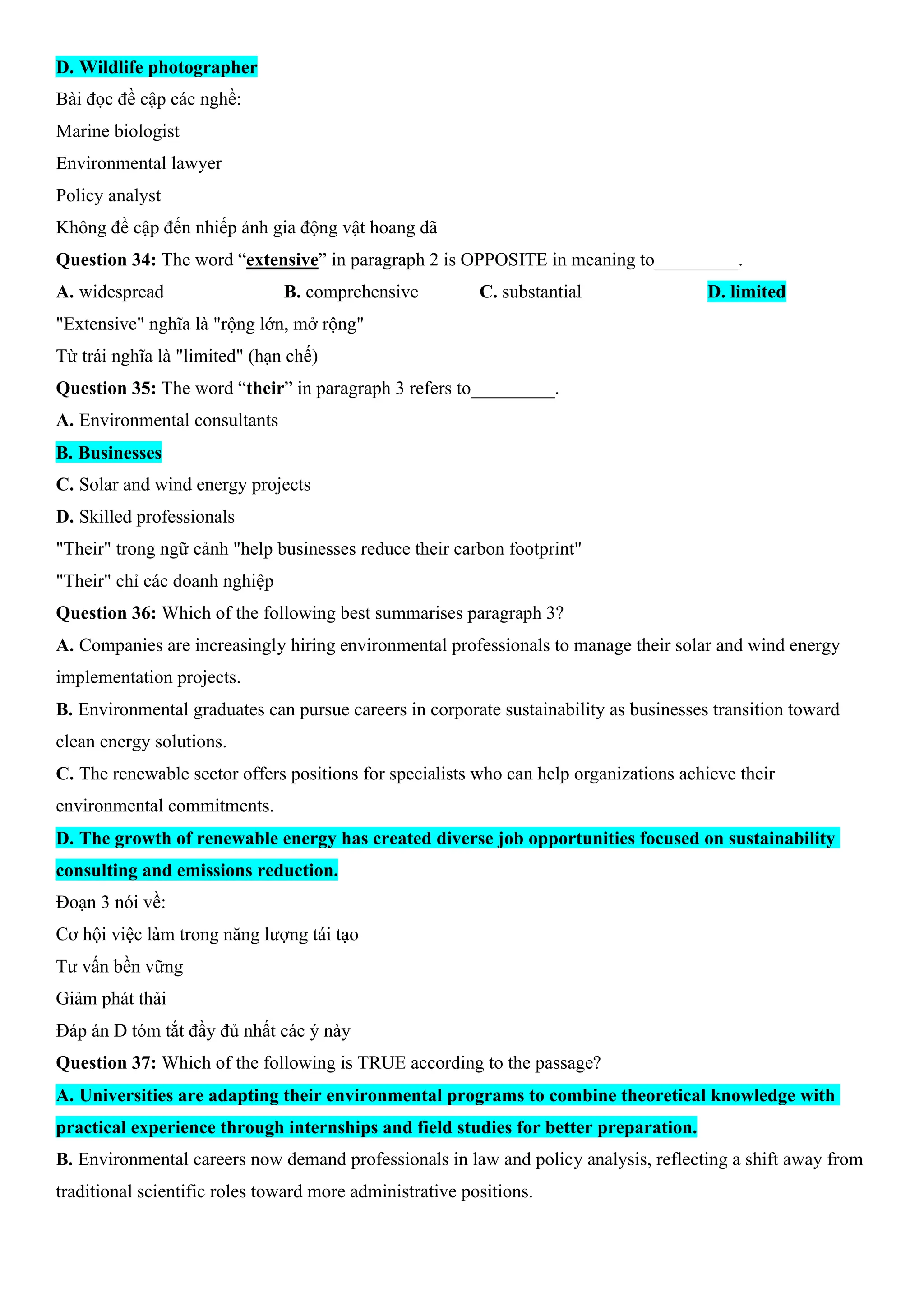 D. Wildlife photographer
Bài đọc đề cập các nghề:
Marine biologist
Environmental lawyer
Policy analyst
Không đề cập đến nhiếp ảnh gia động vật hoang dã
Question 34: The word “extensive” in paragraph 2 is OPPOSITE in meaning to_________.
A. widespread B. comprehensive C. substantial D. limited
"Extensive" nghĩa là "rộng lớn, mở rộng"
Từ trái nghĩa là "limited" (hạn chế)
Question 35: The word “their” in paragraph 3 refers to_________.
A. Environmental consultants
B. Businesses
C. Solar and wind energy projects
D. Skilled professionals
"Their" trong ngữ cảnh "help businesses reduce their carbon footprint"
"Their" chỉ các doanh nghiệp
Question 36: Which of the following best summarises paragraph 3?
A. Companies are increasingly hiring environmental professionals to manage their solar and wind energy
implementation projects.
B. Environmental graduates can pursue careers in corporate sustainability as businesses transition toward
clean energy solutions.
C. The renewable sector offers positions for specialists who can help organizations achieve their
environmental commitments.
D. The growth of renewable energy has created diverse job opportunities focused on sustainability
consulting and emissions reduction.
Đoạn 3 nói về:
Cơ hội việc làm trong năng lượng tái tạo
Tư vấn bền vững
Giảm phát thải
Đáp án D tóm tắt đầy đủ nhất các ý này
Question 37: Which of the following is TRUE according to the passage?
A. Universities are adapting their environmental programs to combine theoretical knowledge with
practical experience through internships and field studies for better preparation.
B. Environmental careers now demand professionals in law and policy analysis, reflecting a shift away from
traditional scientific roles toward more administrative positions.
 