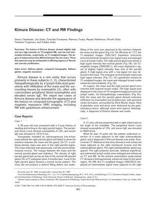 Kimura Disease: CT and MR Findings

Satoru Takahashi, Jun Ueda, Tomoaki Furukawa, Mamoru Tsuda, Masato Nishimura, Hiroshi Orita,
Takahiro Tsujimura, and Yutaka Araki


Summary: The lesions of Kimura disease showed slightly high                    filling of the acini was observed at the interface between
and very high intensity on T2-weighted MR, and low and inter-                  the mass and the gland (Fig 1A). On MR done at 1.5 T, the
mediate intensity, respectively, on T1-weighted images. The de-                T1-weighted images (500/18/2 [repetition time/echo
gree of enhancement also differed between the two cases. These                 time/excitations]) showed a low-signal mass and enlarged
discrepancies may be attributable to differing degrees of fibrosis             cervical lymph nodes. The right parotid gland was shown a
and vascular proliferation.                                                    high signal intensity like normal glands (Fig 1B). On T2-
                                                                               weighted images (2000/80/1), the mass displayed a sig-
Index terms: Salivary glands, computed tomography; Salivary                    nal of slightly higher intensity than that of the parotid
glands, magnetic resonance                                                     gland. A high-signal area with a low-signal rim was de-
                                                                               tected in the mass. The enlarged cervical lymph nodes had
   Kimura disease is a rare entity that occurs                                 high signal intensity (Fig 1C). On gadolinium-enhanced
primarily in Asian subjects (1, 2), characterized                              T1-weighted images, the mass and enlarged lymph nodes
histopathologically by a lymph-folliculoid gran-                               enhanced intermediately (Fig 1D).
uloma with infiltration of the mass and the sur-                                    At surgery, the mass and the right parotid gland were
rounding tissues by eosinophils (3), often with                                resected with regional lymph nodes. The high-signal area
concomitant peripheral blood eosinophilia and                                  displayed in the mass on T2-weighted images proved to be
                                                                               lymph nodes. On histopathologic examination (Fig 1E),
elevated serum IgE. We report two cases of
                                                                               both the mass and the parotid gland showed extensive
Kimura disease and describe the appearance of                                  infiltration by eosinophils and lymphocytes, with germinal
the lesions on computed tomographic (CT) and                                   center formation, surrounded by thick fibrotic tissue. Most
magnetic resonance (MR) imaging, including                                     of glandular acini and ducts were destroyed by the gran-
MR with gadolinium enhancement.                                                ulomatous lesion, although some were spared. Histologi-
                                                                               cally, a diagnosis of Kimura disease was made.

Case Reports
                                                                               Case 2
Case 1
                                                                                  A 17-year-old boy presented with a right-sided mass at
    A 39-year-old man presented with a 3-year history of                       the angle of the mandible. The peripheral blood count
swelling and itching in the right parotid region. The periph-                  showed eosinophilia of 10%, and serum IgE was elevated
eral blood count showed eosinophilia of 12%, and serum                         to 9640 U/mL.
IgE was elevated to 1674 U/mL.                                                    When he was 14 years old, the patient underwent re-
    Sonography revealed an inhomogeneous low-echoic                            section of a mass adjacent to the right submandibular
mass behind the right parotid gland and failed to show the                     gland, and a diagnosis of Kimura disease was made. Post-
interface between the mass and the gland. On CT, a soft-                       contrast CT obtained at that time showed a well-enhanced
tissue-density mass was seen in the right parotid region.                      mass adjacent to the right mylohyoid muscle and the
The mass extended subcutaneously over the sternocleido-                        submandibular gland. The right submandibular gland was
mastoid muscle. The margin between the mass and the                            spared. The right posterior auricular, bilateral superficial,
normal parotid gland was indistinct. The density of right                      and submental lymph nodes were enlarged and enhanced
parotid gland was as low as that of the normal left parotid                    on CT and MR. At the present examination postcontrast
gland. On a CT sialogram done 3 months later, most of the                      CT showed a homogeneously enhanced mass in the same
right parotid gland showed a normal acinar pattern. The                        region. On MR, the T1-weighted images (500/20/2) dis-
mass did not produce a distinct filling defect, but under-                     played an intermediate signal mass adjacent to the right


   Received June 22, 1994; accepted after revision May 30, 1995.
   From the Departments of Radiology (S.T., J.U., T.F.), Otorhinolaryngology (M.T., M.N., H.O.), and Pathology (T.T.), Sumitomo Hospital, Osaka, Japan;
and the Department of Radiology, Kinki University School of Medicine, Osakasayama, Japan (Y.A.).
   Address reprint requests to Satoru Takahashi, MD, Department of Radiology, Osaka University Medical School, 2-2 Yamadaoka, Suita-city, Osaka, 565,
Japan.
AJNR 17:382–385, Feb 1996 0195-6108/96/1702–0382         ᭧ American Society of Neuroradiology
                                                                         382
 