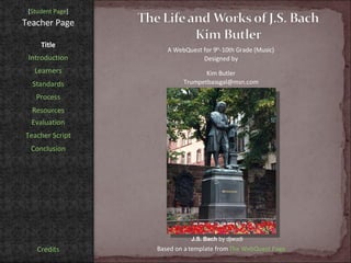 [ Student Page ] Title Introduction Learners Standards Process Resources Credits Teacher Page A WebQuest for 9 th -10th Grade (Music) Designed by Kim Butler [email_address] Based on a template from  The WebQuest Page Evaluation Teacher Script Conclusion J.S. Bach  by djwudi 