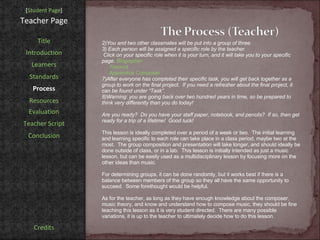 [ Student Page ] Title Introduction Learners Standards Process Resources Credits Teacher Page You and two other classmates will be put into a group of three. Each person will be assigned a specific role by the teacher.  Click on your specific role when it is your turn, and it will take you to your specific page.  Biographer Theorist Apprentice Composer After everyone has completed their specific task, you will get back together as a group to work on the final project.  If you need a refresher about the final project, it can be found under “Task”.  Warning: you are going back over two hundred years in time, so be prepared to think very differently than you do today!  Are you ready?  Do you have your staff paper, notebook, and pencils?  If so, then get ready for a trip of a lifetime!  Good luck! This lesson is ideally completed over a period of a week or two.  The initial learning and learning specific to each role can take place in a class period, maybe two at the most.  The group composition and presentation will take longer, and should ideally be done outside of class, or in a lab.  This lesson is initially intended as just a music lesson, but can be easily used as a multidisciplinary lesson by focusing more on the other ideas than music. For determining groups, it can be done randomly, but it works best if there is a balance between members of the group so they all have the same opportunity to succeed.  Some forethought would be helpful. As for the teacher, as long as they have enough knowledge about the composer, music theory, and know and understand how to compose music, they should be fine teaching this lesson as it is very student directed.  There are many possible variations, it is up to the teacher to ultimately decide how to do this lesson. Evaluation Teacher Script Conclusion 