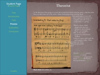 Student Page Title Introduction Task Process Evaluation Conclusion Credits [ Teacher Page ] As the theorist of the group, it is your job to learn how Bach wrote his music, what the main ideas are that came out of his music, learn chord progressions used by Bach.    Take good notes as you will  have a part of  the project to  complete and will create a  composition as a group. What is a basic chord    progression that was    ultimately derived from    Bach? (an example) Why do the chord    progressions Bach used    worked? Listen to a piece and watch the    performance video.  What    makes them stand out? How    are they different and similar    to each other? Chorale  harmonic  analysis  Functions  of chords Common  chord  progressions Bach  listening  (BVW255) Bach performance  video Music Note 2  by wilbur_es 