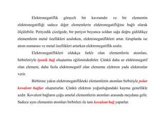 Elektronegatiflik göreceli bir kavramdır ve bir elementin
elektronegatifliği sadece diğer elementlerin elektronegatifliğine bağlı olarak
ölçülebilir. Periyodik çizelgede, bir periyot boyunca soldan sağa doğru gidildikçe
elementlerin metal özellikleri azalırken, elektronegatiflikleri artar. Gruplarda ise
atom numarası ve metal özellikleri artarken elektronegatiflik azalır.
Elektronegatiflikleri oldukça farklı olan elementlerin atomları,
birbirleriyle iyonik bağ oluşturma eğilimindedirler. Çünkü daha az elektronegatif
birbirleriyle iyonik bağ oluşturma eğilimindedirler. Çünkü daha az elektronegatif
olan element, daha fazla elektronegatif olan elemente elektron yada elektronlar
verir.
Birbirine yakın elektronegatiflikteki elementlerin atomları birbiriyle polar
kovalent bağlar oluştururlar. Çünkü elektron yoğunluğundaki kayma genellikle
azdır. Kovalent bağların çoğu ametal elementlerin atomları arasında meydana gelir.
Sadece aynı elementin atomları birbirleri ile tam kovalent bağ yaparlar.
 