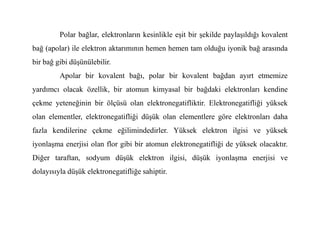 Polar bağlar, elektronların kesinlikle eşit bir şekilde paylaşıldığı kovalent
bağ (apolar) ile elektron aktarımının hemen hemen tam olduğu iyonik bağ arasında
bir bağ gibi düşünülebilir.
Apolar bir kovalent bağı, polar bir kovalent bağdan ayırt etmemize
yardımcı olacak özellik, bir atomun kimyasal bir bağdaki elektronları kendine
çekme yeteneğinin bir ölçüsü olan elektronegatifliktir. Elektronegatifliği yüksek
olan elementler, elektronegatifliği düşük olan elementlere göre elektronları daha
olan elementler, elektronegatifliği düşük olan elementlere göre elektronları daha
fazla kendilerine çekme eğilimindedirler. Yüksek elektron ilgisi ve yüksek
iyonlaşma enerjisi olan flor gibi bir atomun elektronegatifliği de yüksek olacaktır.
Diğer taraftan, sodyum düşük elektron ilgisi, düşük iyonlaşma enerjisi ve
dolayısıyla düşük elektronegatifliğe sahiptir.
 