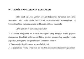9.4. LEWĐS YAPILARININ YAZILMASI
Oktet kuralı ve Lewis yapıları kovalent bağlanmayı her zaman tam olarak
açıklamasa bile; moleküllerin özelliklerini, tepkimelerindeki davranışlarını ve
birçok bileşikteki bağlanma şeklini açıklamakta oldukça başarılıdır.
Lewis yapıları şu kurallara göre yazılır:
Lewis yapıları şu kurallara göre yazılır:
1- Atomların simgelerini ve aralarındaki bağları yazıp bileşiğin iskelet yapısını
oluşturunuz. Genellikle elektronegatifliği en az olan atom merkez atomdur. Lewis
yapısında, hidrojen ve flor genellikle uç konumlara yerleşir.
2- Toplam değerlik elektronları sayısını belirleyiniz.
3- Merkez atomu ve onu çevreleyen her bir atom arasına tekli kovalent bağı çiziniz
 
