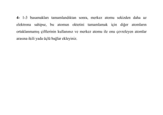 4- 1-3 basamakları tamamlandıktan sonra, merkez atomu sekizden daha az
elektrona sahipse, bu atomun oktetini tamamlamak için diğer atomların
ortaklanmamış çiftlerinin kullanınız ve merkez atomu ile onu çevreleyen atomlar
arasına ikili yada üçlü bağlar ekleyiniz.
 