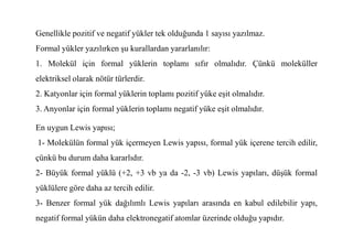 Genellikle pozitif ve negatif yükler tek olduğunda 1 sayısı yazılmaz.
Formal yükler yazılırken şu kurallardan yararlanılır:
1. Molekül için formal yüklerin toplamı sıfır olmalıdır. Çünkü moleküller
elektriksel olarak nötür türlerdir.
2. Katyonlar için formal yüklerin toplamı pozitif yüke eşit olmalıdır.
3. Anyonlar için formal yüklerin toplamı negatif yüke eşit olmalıdır.
En uygun Lewis yapısı;
En uygun Lewis yapısı;
1- Molekülün formal yük içermeyen Lewis yapısı, formal yük içerene tercih edilir,
çünkü bu durum daha kararlıdır.
2- Büyük formal yüklü (+2, +3 vb ya da -2, -3 vb) Lewis yapıları, düşük formal
yüklülere göre daha az tercih edilir.
3- Benzer formal yük dağılımlı Lewis yapıları arasında en kabul edilebilir yapı,
negatif formal yükün daha elektronegatif atomlar üzerinde olduğu yapıdır.
 