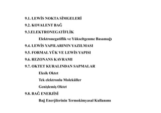 9.1. LEWĐS NOKTA SĐMGELERĐ
9.2. KOVALENT BAĞ
9.3.ELEKTRONEGATĐFLĐK
Elektronegatiflik ve Yükseltgenme Basamağı
9.4. LEWĐS YAPILARININ YAZILMASI
9.5. FORMALYÜK VE LEWĐS YAPISI
9.6. REZONANS KAVRAMI
9.7. OKTET KURALINDAN SAPMALAR
Eksik Oktet
Tek elektronlu Moleküller
Genişlemiş Oktet
9.8. BAĞ ENERJĐSĐ
Bağ Enerjilerinin Termokimyasal Kullanımı
 