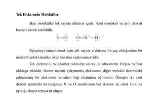 Tek Elektronlu Moleküller
Bazı moleküller tek sayıda elektron içerir. Azot monoksit ve azot dioksit
bunlara örnek verilebilir.
Eşleşmeyi tamamlamak için çift sayıda elektrona ihtiyaç olduğundan bu
moleküllerdeki atomlar oktet kuralını sağlamamaktadır.
moleküllerdeki atomlar oktet kuralını sağlamamaktadır.
Tek elektronlu moleküller radikaller olarak da adlandırılır. Birçok radikal
oldukça etkindir. Bunun nedeni eşleşmemiş elektronun diğer molekül üzerindeki
eşleşmemiş bir elektronla kovalent bağ oluşturma eğilimidir. Örneğin iki azot
dioksit molekülü birleştiğinde N ve O atomlarının her ikisinin de oktet kuralına
uyduğu diazot tetraoksit oluşur.
 