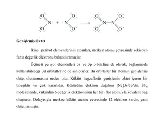 Genişlemiş Oktet
Đkinci periyot elementlerinin atomları, merkez atomu çevresinde sekizden
fazla değerlik elektronu bulunduramazlar.
fazla değerlik elektronu bulunduramazlar.
Üçüncü periyot elementleri 3s ve 3p orbitaline ek olarak, bağlanmada
kullanabileceği 3d orbitallerine de sahiptirler. Bu orbitaller bir atomun genişlemiş
oktet oluşturmasına neden olur. Kükürt hegzaflorür genişlemiş oktet içeren bir
bileşiktir ve çok kararlıdır. Kükürdün elektron dağılımı [Ne]3s23p4dir. SF6
molekülünde, kükürdün 6 değerlik elektronunun her biri flor atomuyla kovalent bağ
oluşturur. Dolayısıyla merkez kükürt atomu çevresinde 12 elektron vardır, yani
okteti aşmıştır.
 