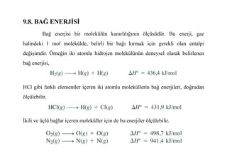 9.8. BAĞ ENERJĐSĐ
Bağ enerjisi bir molekülün kararlılığının ölçüsüdür. Bu enerji, gaz
halindeki 1 mol molekülde, belirli bir bağı kırmak için gerekli olan entalpi
değişimdir. Örneğin iki atomlu hidrojen molekülünün deneysel olarak belirlenen
bağ enerjisi,
HCl gibi farklı elementler içeren iki atomlu moleküllerin bağ enerjileri, doğrudan
ölçülebilir.
Đkili ve üçlü bağlar içeren moleküller için de bu enerjiler ölçülebilir.
 