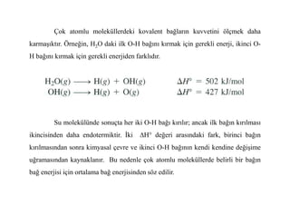 Çok atomlu moleküllerdeki kovalent bağların kuvvetini ölçmek daha
karmaşıktır. Örneğin, H2O daki ilk O-H bağını kırmak için gerekli enerji, ikinci O-
H bağını kırmak için gerekli enerjiden farklıdır.
Su molekülünde sonuçta her iki O-H bağı kırılır; ancak ilk bağın kırılması
ikincisinden daha endotermiktir. Đki ∆H° değeri arasındaki fark, birinci bağın
kırılmasından sonra kimyasal çevre ve ikinci O-H bağının kendi kendine değişime
uğramasından kaynaklanır. Bu nedenle çok atomlu moleküllerde belirli bir bağın
bağ enerjisi için ortalama bağ enerjisinden söz edilir.
 