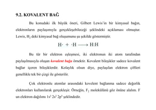 9.2. KOVALENT BAĞ
Bu konudaki ilk büyük öneri, Gilbert Lewis’in bir kimyasal bağın,
elektronların paylaşımıyla gerçekleşebileceği şeklindeki açıklaması olmuştur.
Lewis, H2 deki kimyasal bağ oluşumunu şu şekilde göstermiştir.
Bu tür bir elektron eşleşmesi, iki elektronun iki atom tarafından
Bu tür bir elektron eşleşmesi, iki elektronun iki atom tarafından
paylaşılmasıyla oluşan kovalent bağa örnektir. Kovalent bileşikler sadece kovalent
bağlar içeren bileşiklerdir. Kolaylık olsun diye, paylaşılan elektron çiftleri
genellikle tek bir çizgi ile gösterilir.
Çok elektronlu atomlar arasındaki kovelent bağlanma sadece değerlik
elektronları kullanılarak gerçekleşir. Örneğin, F2 molekülünü göz önüne alalım. F
un elektron dağılımı 1s2 2s2 2p5 şeklindedir.
 