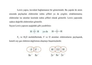 Lewis yapısı, kovalent bağlanmanın bir gösterimidir. Bu yapıda iki atom
arasında paylaşılan elektronlar nokta çiftleri ya da çizgiler, ortaklanmamış
elektronlar ise atomlar üzerinde nokta çiftleri olarak gösterilir. Lewis yapısında
sadece değerlik elektronları gösterilir.
Suyun Lewis yapısını aşağıdaki gibi yazabiliriz:
F2 ve H2O moleküllerinde, F ve O atomları elektronlarını paylaşarak,
kararlı soy gaz elektron dağılımına ulaşmayı başarmışlardır.
 