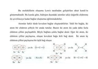 Bu moleküllerin oluşumu Lewis tarafından geliştirilen oktet kuralı’nı
göstermektedir. Bu kurala göre, hidrojen dışındaki atomlar sekiz değerlik elektronu
ile çevrilinceye kadar bağlar oluşturma eğilimindedirler.
Atomlar farklı türde kovalent bağlar oluşturabilirler. Tekli bir bağda, iki
atom bir elektron çiftiyle bir arada tutulur. Bazen iki atom iki yada daha fazla
elektron çiftini paylaşabilir. Böyle bağlara çoklu bağlar denir. Eğer iki atom, iki
elektron çiftini paylaşırsa, oluşan kovalent bağa ikili bağ denir. Đki atom üç
elektron çiftini paylaşırsa bir üçlü bağ oluşur.
 