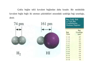 Çoklu bağlar tekli kovalent bağlardan daha kısadır. Bir molekülde
kovalent bağla bağlı iki atomun çekirdekleri arasındaki uzaklığa bağ uzunluğu,
denir.
 