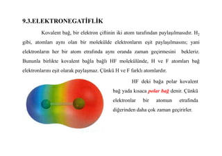 9.3.ELEKTRONEGATĐFLĐK
Kovalent bağ, bir elektron çiftinin iki atom tarafından paylaşılmasıdır. H2
gibi, atomları aynı olan bir molekülde elektronların eşit paylaşılmasını; yani
elektronların her bir atom etrafında aynı oranda zaman geçirmesini bekleriz.
Bununla birlikte kovalent bağla bağlı HF molekülünde, H ve F atomları bağ
elektronlarını eşit olarak paylaşmaz. Çünkü H ve F farklı atomlardır.
HF deki bağa polar kovalent
bağ yada kısaca polar bağ denir. Çünkü
elektronlar bir atomun etrafında
diğerinden daha çok zaman geçirirler.
 