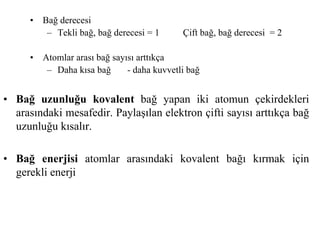 • Bağ uzunluğu kovalent bağ yapan iki atomun çekirdekleri
arasındaki mesafedir. Paylaşılan elektron çifti sayısı arttıkça bağ
uzunluğu kısalır.
• Bağ enerjisi atomlar arasındaki kovalent bağı kırmak için
gerekli enerji
• Bağ derecesi
– Tekli bağ, bağ derecesi = 1 Çift bağ, bağ derecesi = 2
• Atomlar arası bağ sayısı arttıkça
– Daha kısa bağ - daha kuvvetli bağ
 