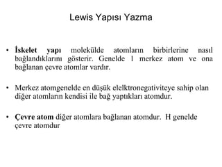 Lewis Yapısı Yazma
• İskelet yapı molekülde atomların birbirlerine nasıl
bağlandıklarını gösterir. Genelde 1 merkez atom ve ona
bağlanan çevre atomlar vardır.
• Merkez atomgenelde en düşük elelktronegativiteye sahip olan
diğer atomların kendisi ile bağ yaptıkları atomdur.
• Çevre atom diğer atomlara bağlanan atomdur. H genelde
çevre atomdur
 