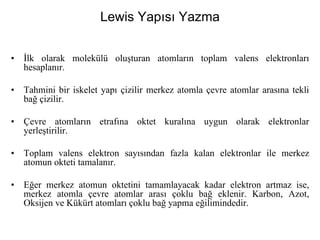 Lewis Yapısı Yazma
• İlk olarak molekülü oluşturan atomların toplam valens elektronları
hesaplanır.
• Tahmini bir iskelet yapı çizilir merkez atomla çevre atomlar arasına tekli
bağ çizilir.
• Çevre atomların etrafına oktet kuralına uygun olarak elektronlar
yerleştirilir.
• Toplam valens elektron sayısından fazla kalan elektronlar ile merkez
atomun okteti tamalanır.
• Eğer merkez atomun oktetini tamamlayacak kadar elektron artmaz ise,
merkez atomla çevre atomlar arası çoklu bağ eklenir. Karbon, Azot,
Oksijen ve Kükürt atomları çoklu bağ yapma eğilimindedir.
 