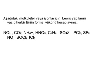 Aşağıdaki molküleler veya iyonlar için Lewis yapılarını
yazıp herbir türün formal yükünü hesaplayınız
NO3-, CO2, NH4+, HNO3, C2H4 SO42- PCl5, SF6
NO SOCl2 ICl4
 