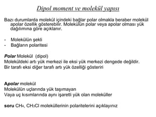 Dipol moment ve molekül yapısı
Bazı durumlarda molekül içindeki bağlar polar olmakla beraber molekül
apolar özellik gösterebilir. Molekülün polar veya apolar olması yük
dağılımına göre açıklanır.
- Molekülün şekli
- Bağların polaritesi
Polar Molekül (dipol)
Moleküldeki artı yük merkezi ile eksi yük merkezi dengede değildir.
Bir tarafı eksi diğer tarafı artı yük özelliği gösteriri
Apolar molekül
Molekülün uçlarında yük taşımayan
Vaya uç kısımlarında aynı işaretli yük olan moleküller
soru CH4, CH3Cl moleküllerinin polaritelerini açıklayınız
 