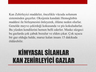 KİMYASAL SİLAHLAR
KAN ZEHİRLEYİCİ GAZLAR
Kan Zehirleyici maddeler, öncelikle vücuda solunum
sisteminden geçerler. Oksijenin kandaki Hemoglobin
maddesi ile birleşmesini önleyerek, ölüme neden olurlar.
Genelde meyve çekirdeği kokusunda ve pis kokuludurlar.
Bu yüzden kendilerini hemen belli ederler. Maske süzgeci
bu gazlarda çok çabuk bozulur ve elden çıkar. Çok uçucu
bir gaz olduğu halde, maruz kalan insanı 15 dakikada
öldürebilir.
 